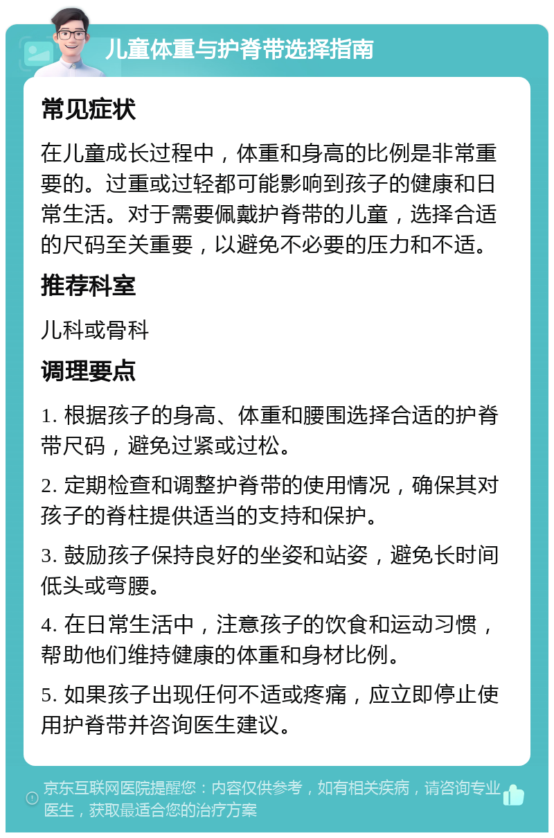 儿童体重与护脊带选择指南 常见症状 在儿童成长过程中，体重和身高的比例是非常重要的。过重或过轻都可能影响到孩子的健康和日常生活。对于需要佩戴护脊带的儿童，选择合适的尺码至关重要，以避免不必要的压力和不适。 推荐科室 儿科或骨科 调理要点 1. 根据孩子的身高、体重和腰围选择合适的护脊带尺码，避免过紧或过松。 2. 定期检查和调整护脊带的使用情况，确保其对孩子的脊柱提供适当的支持和保护。 3. 鼓励孩子保持良好的坐姿和站姿，避免长时间低头或弯腰。 4. 在日常生活中，注意孩子的饮食和运动习惯，帮助他们维持健康的体重和身材比例。 5. 如果孩子出现任何不适或疼痛，应立即停止使用护脊带并咨询医生建议。