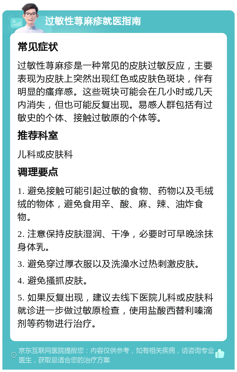 过敏性荨麻疹就医指南 常见症状 过敏性荨麻疹是一种常见的皮肤过敏反应，主要表现为皮肤上突然出现红色或皮肤色斑块，伴有明显的瘙痒感。这些斑块可能会在几小时或几天内消失，但也可能反复出现。易感人群包括有过敏史的个体、接触过敏原的个体等。 推荐科室 儿科或皮肤科 调理要点 1. 避免接触可能引起过敏的食物、药物以及毛绒绒的物体，避免食用辛、酸、麻、辣、油炸食物。 2. 注意保持皮肤湿润、干净，必要时可早晚涂抹身体乳。 3. 避免穿过厚衣服以及洗澡水过热刺激皮肤。 4. 避免搔抓皮肤。 5. 如果反复出现，建议去线下医院儿科或皮肤科就诊进一步做过敏原检查，使用盐酸西替利嗪滴剂等药物进行治疗。