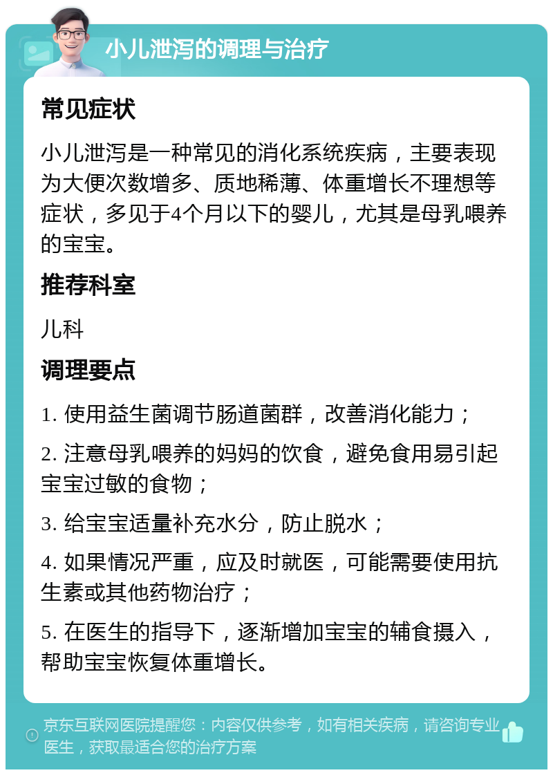 小儿泄泻的调理与治疗 常见症状 小儿泄泻是一种常见的消化系统疾病，主要表现为大便次数增多、质地稀薄、体重增长不理想等症状，多见于4个月以下的婴儿，尤其是母乳喂养的宝宝。 推荐科室 儿科 调理要点 1. 使用益生菌调节肠道菌群，改善消化能力； 2. 注意母乳喂养的妈妈的饮食，避免食用易引起宝宝过敏的食物； 3. 给宝宝适量补充水分，防止脱水； 4. 如果情况严重，应及时就医，可能需要使用抗生素或其他药物治疗； 5. 在医生的指导下，逐渐增加宝宝的辅食摄入，帮助宝宝恢复体重增长。