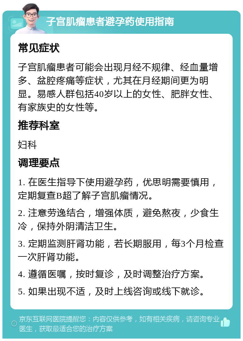 子宫肌瘤患者避孕药使用指南 常见症状 子宫肌瘤患者可能会出现月经不规律、经血量增多、盆腔疼痛等症状，尤其在月经期间更为明显。易感人群包括40岁以上的女性、肥胖女性、有家族史的女性等。 推荐科室 妇科 调理要点 1. 在医生指导下使用避孕药，优思明需要慎用，定期复查B超了解子宫肌瘤情况。 2. 注意劳逸结合，增强体质，避免熬夜，少食生冷，保持外阴清洁卫生。 3. 定期监测肝肾功能，若长期服用，每3个月检查一次肝肾功能。 4. 遵循医嘱，按时复诊，及时调整治疗方案。 5. 如果出现不适，及时上线咨询或线下就诊。