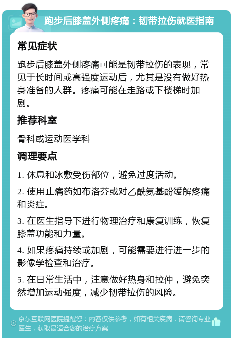 跑步后膝盖外侧疼痛：韧带拉伤就医指南 常见症状 跑步后膝盖外侧疼痛可能是韧带拉伤的表现，常见于长时间或高强度运动后，尤其是没有做好热身准备的人群。疼痛可能在走路或下楼梯时加剧。 推荐科室 骨科或运动医学科 调理要点 1. 休息和冰敷受伤部位，避免过度活动。 2. 使用止痛药如布洛芬或对乙酰氨基酚缓解疼痛和炎症。 3. 在医生指导下进行物理治疗和康复训练，恢复膝盖功能和力量。 4. 如果疼痛持续或加剧，可能需要进行进一步的影像学检查和治疗。 5. 在日常生活中，注意做好热身和拉伸，避免突然增加运动强度，减少韧带拉伤的风险。