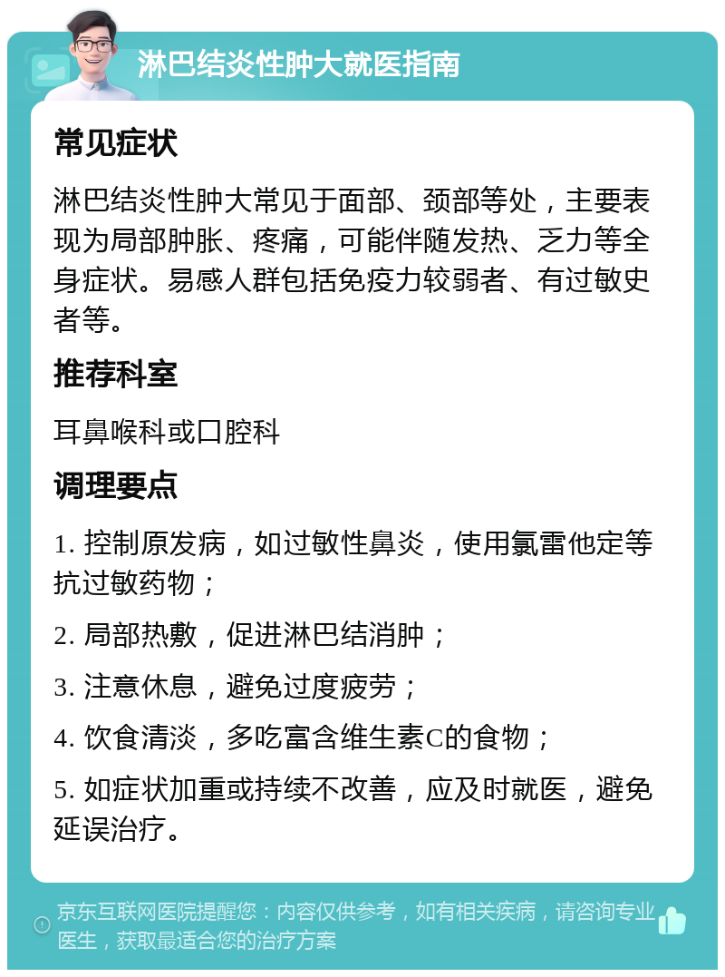 淋巴结炎性肿大就医指南 常见症状 淋巴结炎性肿大常见于面部、颈部等处，主要表现为局部肿胀、疼痛，可能伴随发热、乏力等全身症状。易感人群包括免疫力较弱者、有过敏史者等。 推荐科室 耳鼻喉科或口腔科 调理要点 1. 控制原发病，如过敏性鼻炎，使用氯雷他定等抗过敏药物； 2. 局部热敷，促进淋巴结消肿； 3. 注意休息，避免过度疲劳； 4. 饮食清淡，多吃富含维生素C的食物； 5. 如症状加重或持续不改善，应及时就医，避免延误治疗。