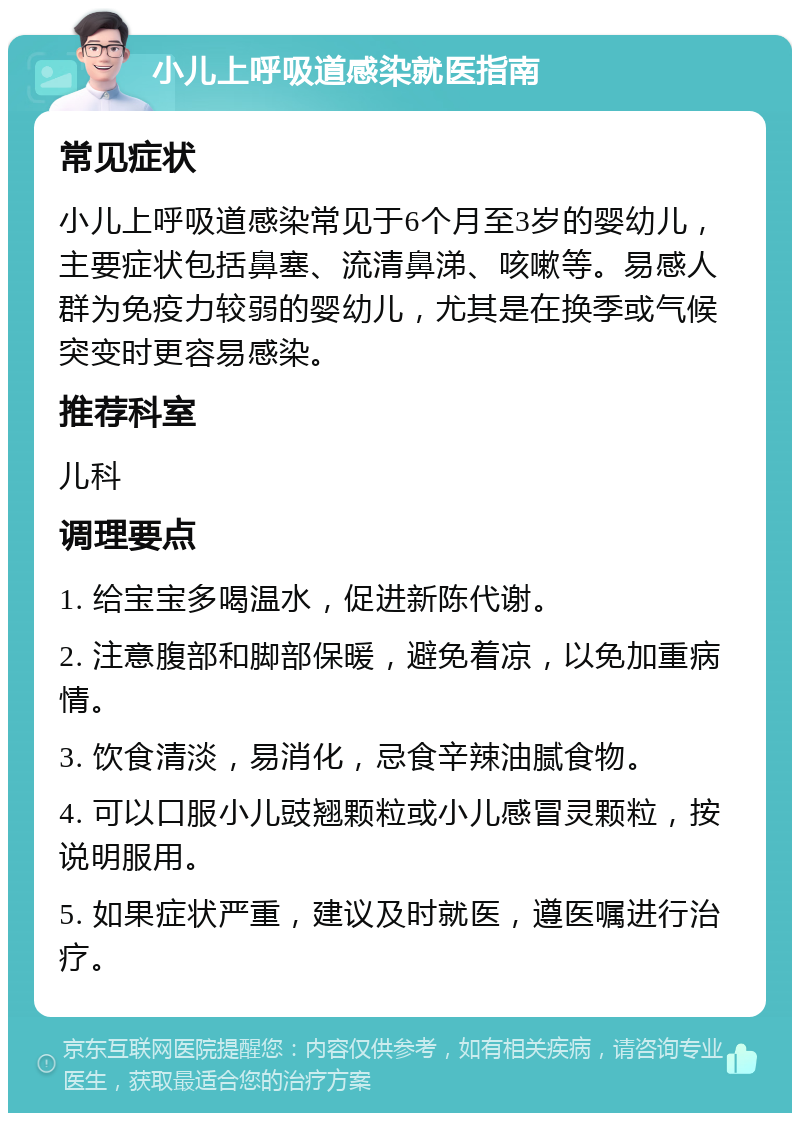 小儿上呼吸道感染就医指南 常见症状 小儿上呼吸道感染常见于6个月至3岁的婴幼儿，主要症状包括鼻塞、流清鼻涕、咳嗽等。易感人群为免疫力较弱的婴幼儿，尤其是在换季或气候突变时更容易感染。 推荐科室 儿科 调理要点 1. 给宝宝多喝温水，促进新陈代谢。 2. 注意腹部和脚部保暖，避免着凉，以免加重病情。 3. 饮食清淡，易消化，忌食辛辣油腻食物。 4. 可以口服小儿豉翘颗粒或小儿感冒灵颗粒，按说明服用。 5. 如果症状严重，建议及时就医，遵医嘱进行治疗。