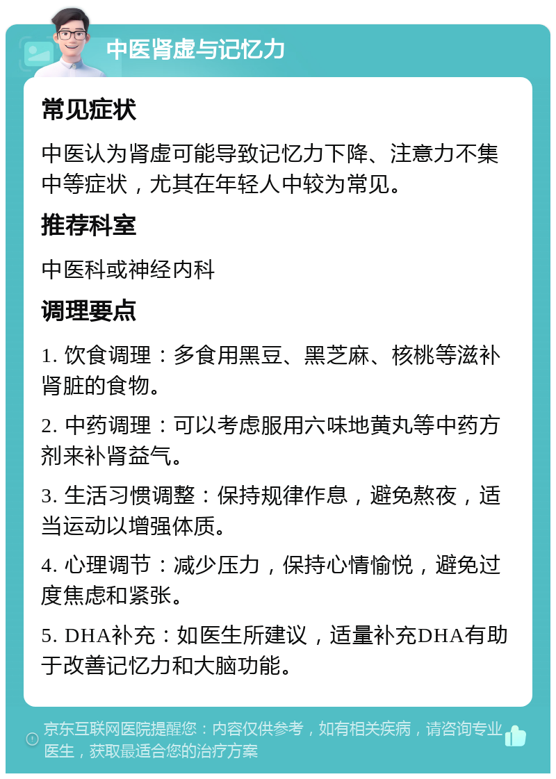 中医肾虚与记忆力 常见症状 中医认为肾虚可能导致记忆力下降、注意力不集中等症状，尤其在年轻人中较为常见。 推荐科室 中医科或神经内科 调理要点 1. 饮食调理：多食用黑豆、黑芝麻、核桃等滋补肾脏的食物。 2. 中药调理：可以考虑服用六味地黄丸等中药方剂来补肾益气。 3. 生活习惯调整：保持规律作息，避免熬夜，适当运动以增强体质。 4. 心理调节：减少压力，保持心情愉悦，避免过度焦虑和紧张。 5. DHA补充：如医生所建议，适量补充DHA有助于改善记忆力和大脑功能。