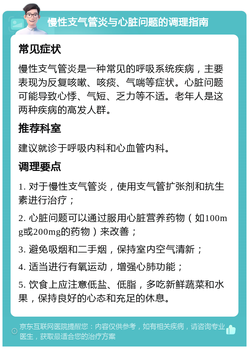 慢性支气管炎与心脏问题的调理指南 常见症状 慢性支气管炎是一种常见的呼吸系统疾病，主要表现为反复咳嗽、咳痰、气喘等症状。心脏问题可能导致心悸、气短、乏力等不适。老年人是这两种疾病的高发人群。 推荐科室 建议就诊于呼吸内科和心血管内科。 调理要点 1. 对于慢性支气管炎，使用支气管扩张剂和抗生素进行治疗； 2. 心脏问题可以通过服用心脏营养药物（如100mg或200mg的药物）来改善； 3. 避免吸烟和二手烟，保持室内空气清新； 4. 适当进行有氧运动，增强心肺功能； 5. 饮食上应注意低盐、低脂，多吃新鲜蔬菜和水果，保持良好的心态和充足的休息。