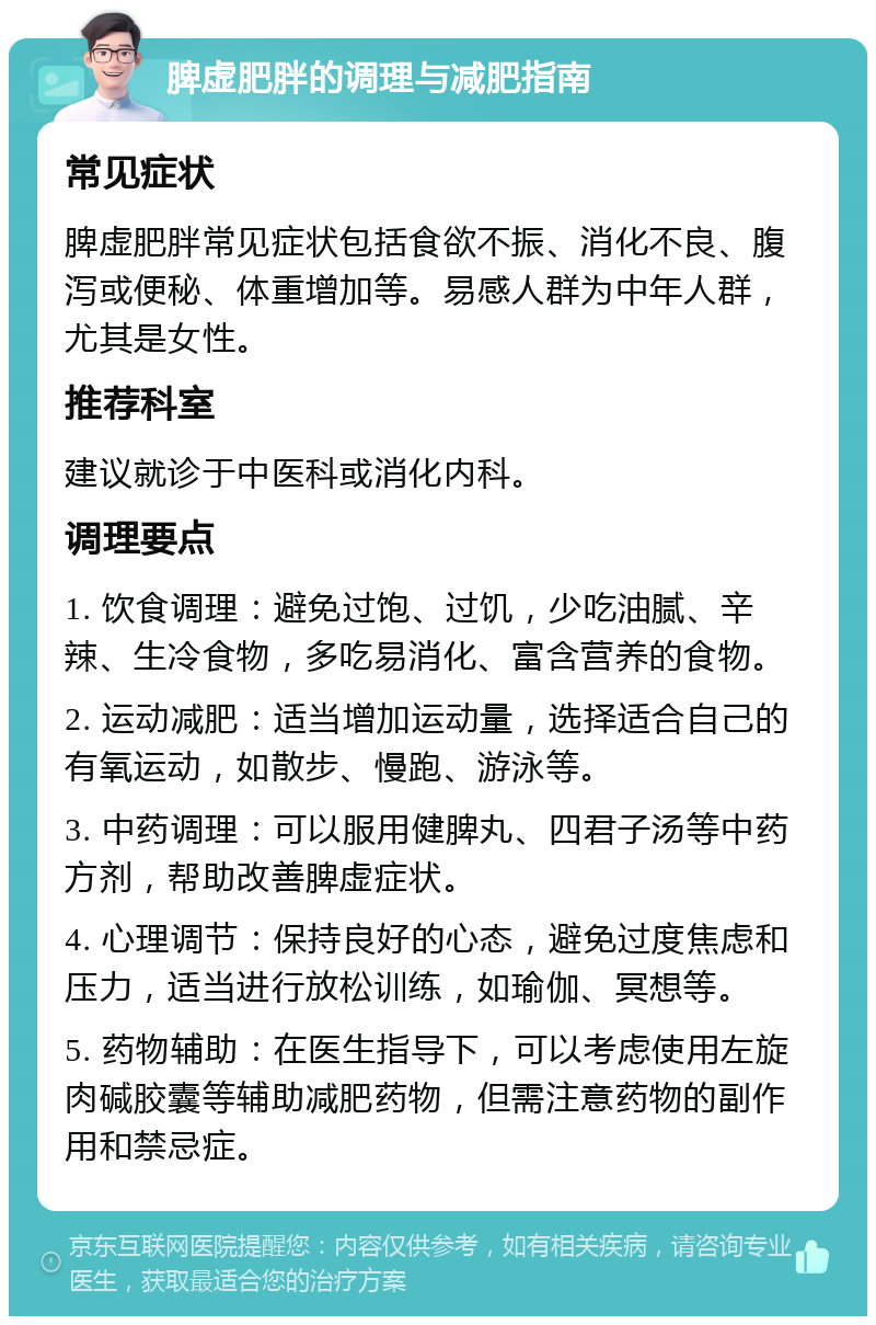 脾虚肥胖的调理与减肥指南 常见症状 脾虚肥胖常见症状包括食欲不振、消化不良、腹泻或便秘、体重增加等。易感人群为中年人群，尤其是女性。 推荐科室 建议就诊于中医科或消化内科。 调理要点 1. 饮食调理：避免过饱、过饥，少吃油腻、辛辣、生冷食物，多吃易消化、富含营养的食物。 2. 运动减肥：适当增加运动量，选择适合自己的有氧运动，如散步、慢跑、游泳等。 3. 中药调理：可以服用健脾丸、四君子汤等中药方剂，帮助改善脾虚症状。 4. 心理调节：保持良好的心态，避免过度焦虑和压力，适当进行放松训练，如瑜伽、冥想等。 5. 药物辅助：在医生指导下，可以考虑使用左旋肉碱胶囊等辅助减肥药物，但需注意药物的副作用和禁忌症。