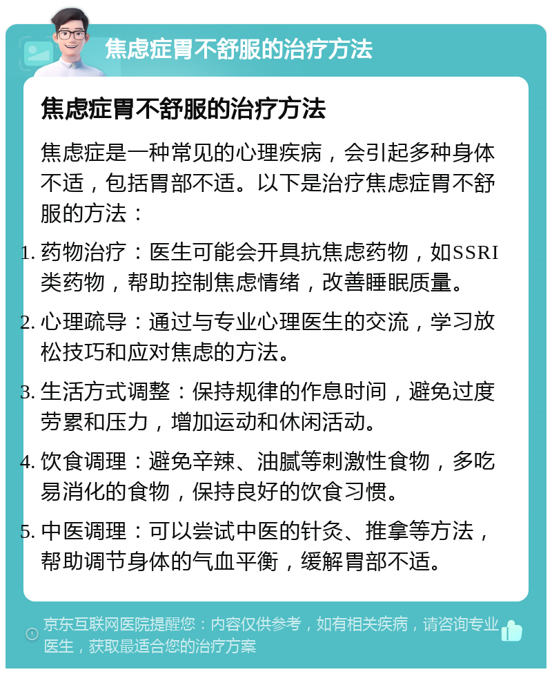 焦虑症胃不舒服的治疗方法 焦虑症胃不舒服的治疗方法 焦虑症是一种常见的心理疾病，会引起多种身体不适，包括胃部不适。以下是治疗焦虑症胃不舒服的方法： 药物治疗：医生可能会开具抗焦虑药物，如SSRI类药物，帮助控制焦虑情绪，改善睡眠质量。 心理疏导：通过与专业心理医生的交流，学习放松技巧和应对焦虑的方法。 生活方式调整：保持规律的作息时间，避免过度劳累和压力，增加运动和休闲活动。 饮食调理：避免辛辣、油腻等刺激性食物，多吃易消化的食物，保持良好的饮食习惯。 中医调理：可以尝试中医的针灸、推拿等方法，帮助调节身体的气血平衡，缓解胃部不适。