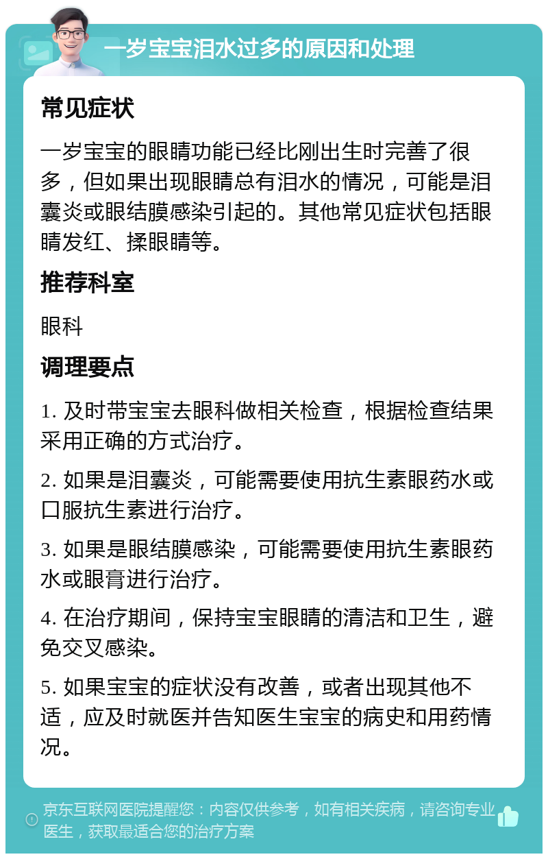 一岁宝宝泪水过多的原因和处理 常见症状 一岁宝宝的眼睛功能已经比刚出生时完善了很多，但如果出现眼睛总有泪水的情况，可能是泪囊炎或眼结膜感染引起的。其他常见症状包括眼睛发红、揉眼睛等。 推荐科室 眼科 调理要点 1. 及时带宝宝去眼科做相关检查，根据检查结果采用正确的方式治疗。 2. 如果是泪囊炎，可能需要使用抗生素眼药水或口服抗生素进行治疗。 3. 如果是眼结膜感染，可能需要使用抗生素眼药水或眼膏进行治疗。 4. 在治疗期间，保持宝宝眼睛的清洁和卫生，避免交叉感染。 5. 如果宝宝的症状没有改善，或者出现其他不适，应及时就医并告知医生宝宝的病史和用药情况。