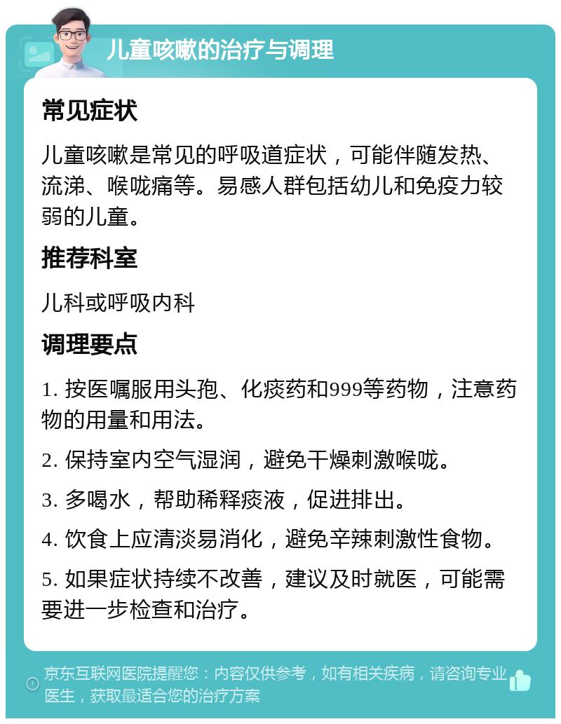 儿童咳嗽的治疗与调理 常见症状 儿童咳嗽是常见的呼吸道症状，可能伴随发热、流涕、喉咙痛等。易感人群包括幼儿和免疫力较弱的儿童。 推荐科室 儿科或呼吸内科 调理要点 1. 按医嘱服用头孢、化痰药和999等药物，注意药物的用量和用法。 2. 保持室内空气湿润，避免干燥刺激喉咙。 3. 多喝水，帮助稀释痰液，促进排出。 4. 饮食上应清淡易消化，避免辛辣刺激性食物。 5. 如果症状持续不改善，建议及时就医，可能需要进一步检查和治疗。