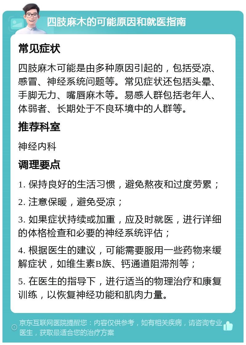 四肢麻木的可能原因和就医指南 常见症状 四肢麻木可能是由多种原因引起的，包括受凉、感冒、神经系统问题等。常见症状还包括头晕、手脚无力、嘴唇麻木等。易感人群包括老年人、体弱者、长期处于不良环境中的人群等。 推荐科室 神经内科 调理要点 1. 保持良好的生活习惯，避免熬夜和过度劳累； 2. 注意保暖，避免受凉； 3. 如果症状持续或加重，应及时就医，进行详细的体格检查和必要的神经系统评估； 4. 根据医生的建议，可能需要服用一些药物来缓解症状，如维生素B族、钙通道阻滞剂等； 5. 在医生的指导下，进行适当的物理治疗和康复训练，以恢复神经功能和肌肉力量。