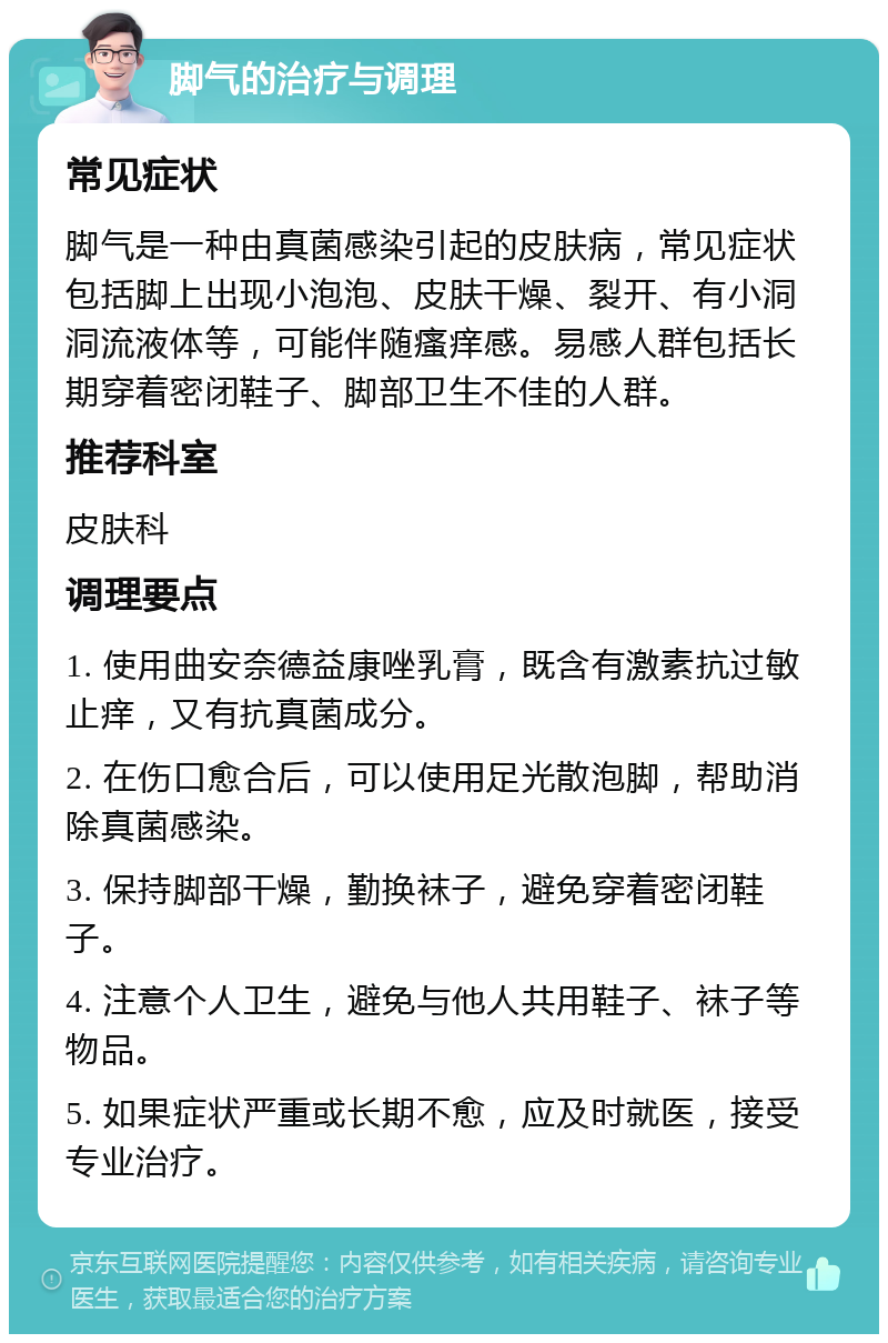 脚气的治疗与调理 常见症状 脚气是一种由真菌感染引起的皮肤病，常见症状包括脚上出现小泡泡、皮肤干燥、裂开、有小洞洞流液体等，可能伴随瘙痒感。易感人群包括长期穿着密闭鞋子、脚部卫生不佳的人群。 推荐科室 皮肤科 调理要点 1. 使用曲安奈德益康唑乳膏，既含有激素抗过敏止痒，又有抗真菌成分。 2. 在伤口愈合后，可以使用足光散泡脚，帮助消除真菌感染。 3. 保持脚部干燥，勤换袜子，避免穿着密闭鞋子。 4. 注意个人卫生，避免与他人共用鞋子、袜子等物品。 5. 如果症状严重或长期不愈，应及时就医，接受专业治疗。