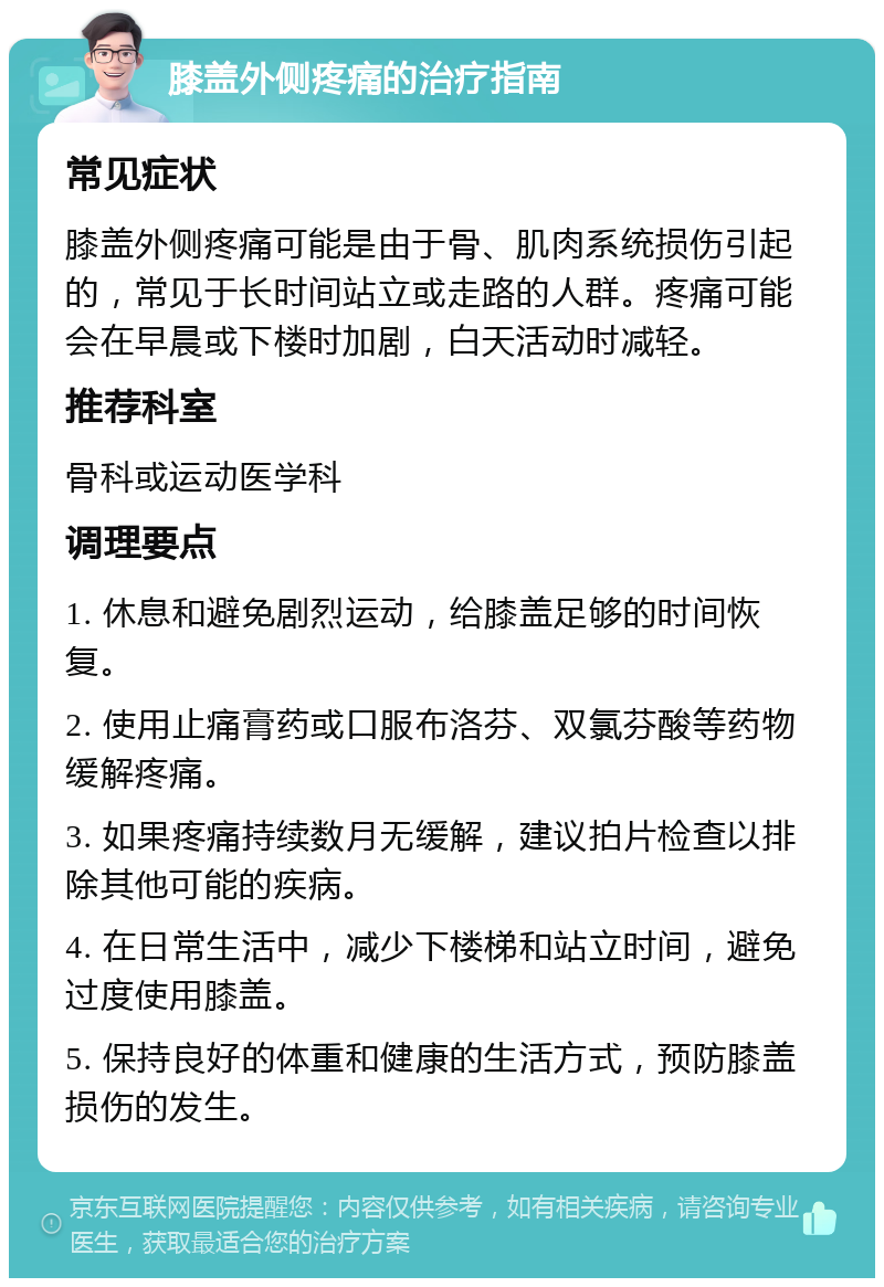 膝盖外侧疼痛的治疗指南 常见症状 膝盖外侧疼痛可能是由于骨、肌肉系统损伤引起的，常见于长时间站立或走路的人群。疼痛可能会在早晨或下楼时加剧，白天活动时减轻。 推荐科室 骨科或运动医学科 调理要点 1. 休息和避免剧烈运动，给膝盖足够的时间恢复。 2. 使用止痛膏药或口服布洛芬、双氯芬酸等药物缓解疼痛。 3. 如果疼痛持续数月无缓解，建议拍片检查以排除其他可能的疾病。 4. 在日常生活中，减少下楼梯和站立时间，避免过度使用膝盖。 5. 保持良好的体重和健康的生活方式，预防膝盖损伤的发生。