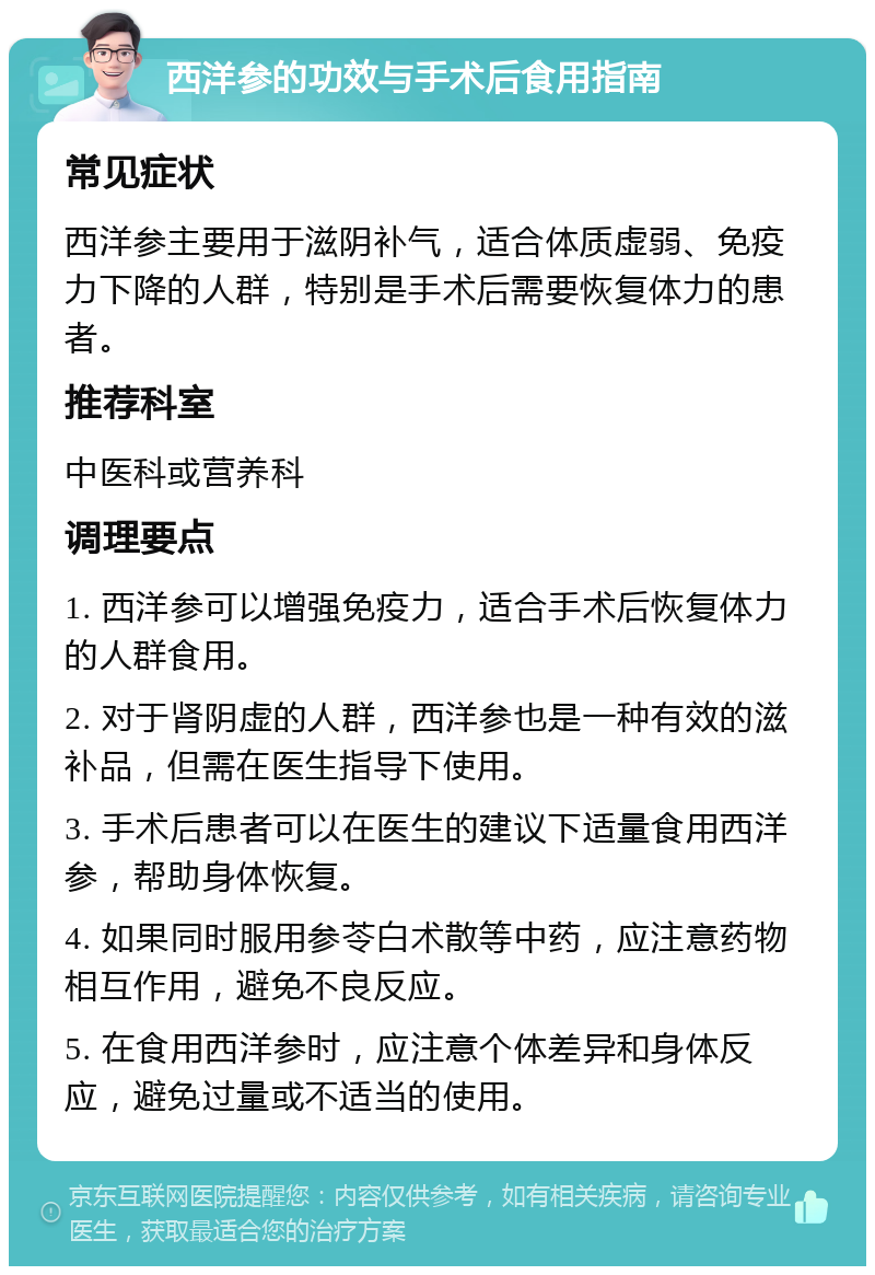 西洋参的功效与手术后食用指南 常见症状 西洋参主要用于滋阴补气，适合体质虚弱、免疫力下降的人群，特别是手术后需要恢复体力的患者。 推荐科室 中医科或营养科 调理要点 1. 西洋参可以增强免疫力，适合手术后恢复体力的人群食用。 2. 对于肾阴虚的人群，西洋参也是一种有效的滋补品，但需在医生指导下使用。 3. 手术后患者可以在医生的建议下适量食用西洋参，帮助身体恢复。 4. 如果同时服用参苓白术散等中药，应注意药物相互作用，避免不良反应。 5. 在食用西洋参时，应注意个体差异和身体反应，避免过量或不适当的使用。