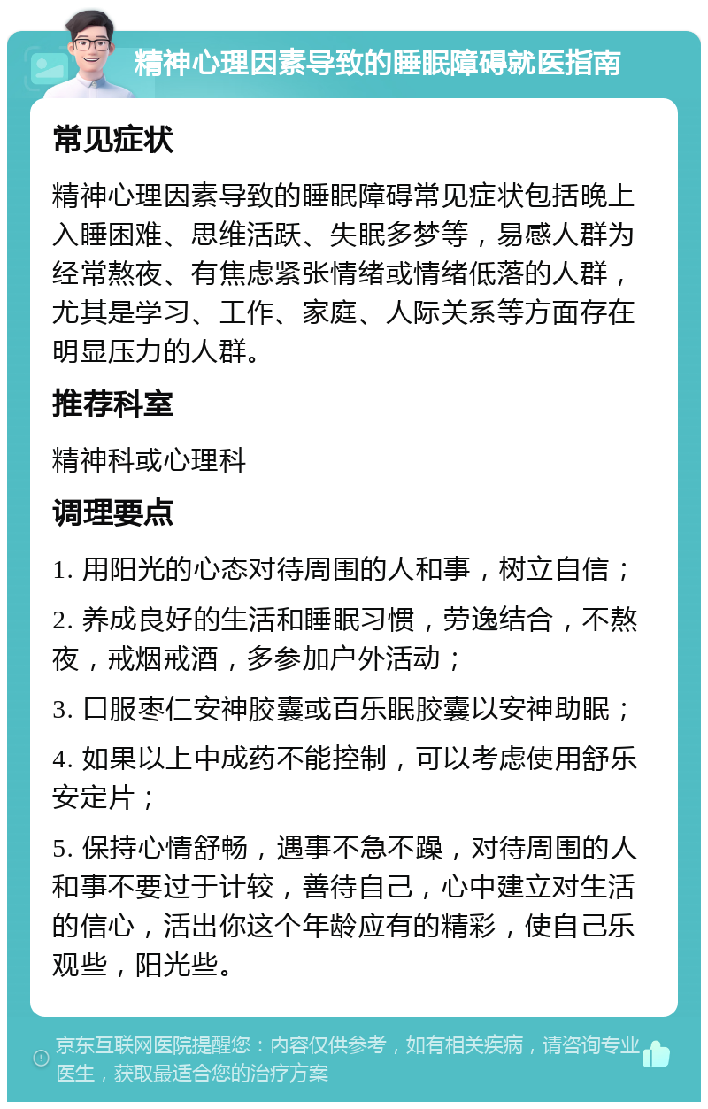 精神心理因素导致的睡眠障碍就医指南 常见症状 精神心理因素导致的睡眠障碍常见症状包括晚上入睡困难、思维活跃、失眠多梦等，易感人群为经常熬夜、有焦虑紧张情绪或情绪低落的人群，尤其是学习、工作、家庭、人际关系等方面存在明显压力的人群。 推荐科室 精神科或心理科 调理要点 1. 用阳光的心态对待周围的人和事，树立自信； 2. 养成良好的生活和睡眠习惯，劳逸结合，不熬夜，戒烟戒酒，多参加户外活动； 3. 口服枣仁安神胶囊或百乐眠胶囊以安神助眠； 4. 如果以上中成药不能控制，可以考虑使用舒乐安定片； 5. 保持心情舒畅，遇事不急不躁，对待周围的人和事不要过于计较，善待自己，心中建立对生活的信心，活出你这个年龄应有的精彩，使自己乐观些，阳光些。