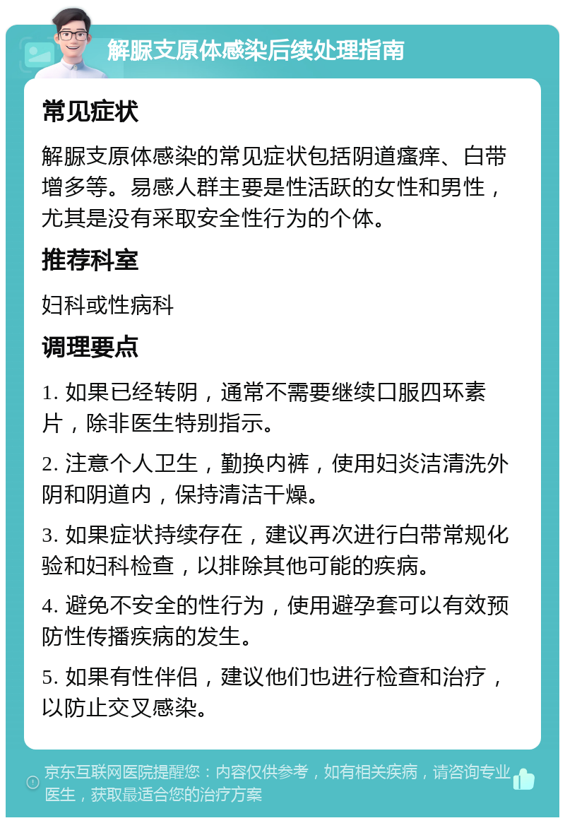 解脲支原体感染后续处理指南 常见症状 解脲支原体感染的常见症状包括阴道瘙痒、白带增多等。易感人群主要是性活跃的女性和男性，尤其是没有采取安全性行为的个体。 推荐科室 妇科或性病科 调理要点 1. 如果已经转阴，通常不需要继续口服四环素片，除非医生特别指示。 2. 注意个人卫生，勤换内裤，使用妇炎洁清洗外阴和阴道内，保持清洁干燥。 3. 如果症状持续存在，建议再次进行白带常规化验和妇科检查，以排除其他可能的疾病。 4. 避免不安全的性行为，使用避孕套可以有效预防性传播疾病的发生。 5. 如果有性伴侣，建议他们也进行检查和治疗，以防止交叉感染。