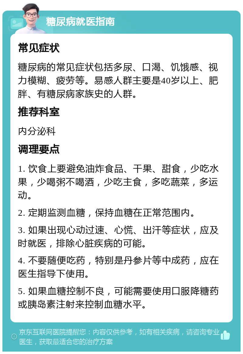 糖尿病就医指南 常见症状 糖尿病的常见症状包括多尿、口渴、饥饿感、视力模糊、疲劳等。易感人群主要是40岁以上、肥胖、有糖尿病家族史的人群。 推荐科室 内分泌科 调理要点 1. 饮食上要避免油炸食品、干果、甜食，少吃水果，少喝粥不喝酒，少吃主食，多吃蔬菜，多运动。 2. 定期监测血糖，保持血糖在正常范围内。 3. 如果出现心动过速、心慌、出汗等症状，应及时就医，排除心脏疾病的可能。 4. 不要随便吃药，特别是丹参片等中成药，应在医生指导下使用。 5. 如果血糖控制不良，可能需要使用口服降糖药或胰岛素注射来控制血糖水平。