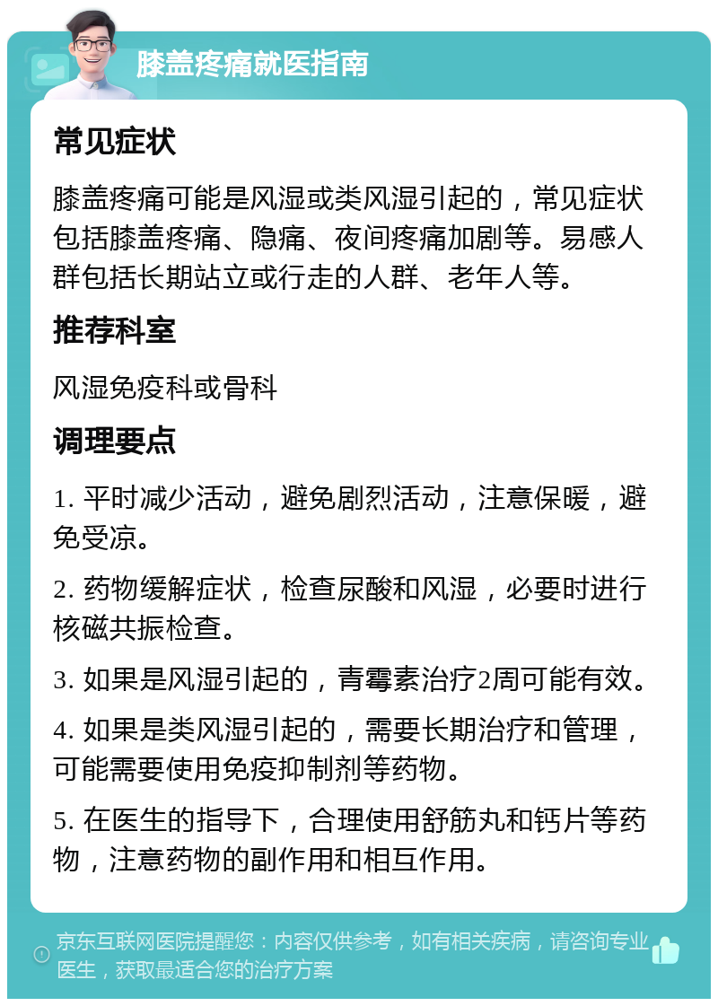 膝盖疼痛就医指南 常见症状 膝盖疼痛可能是风湿或类风湿引起的，常见症状包括膝盖疼痛、隐痛、夜间疼痛加剧等。易感人群包括长期站立或行走的人群、老年人等。 推荐科室 风湿免疫科或骨科 调理要点 1. 平时减少活动，避免剧烈活动，注意保暖，避免受凉。 2. 药物缓解症状，检查尿酸和风湿，必要时进行核磁共振检查。 3. 如果是风湿引起的，青霉素治疗2周可能有效。 4. 如果是类风湿引起的，需要长期治疗和管理，可能需要使用免疫抑制剂等药物。 5. 在医生的指导下，合理使用舒筋丸和钙片等药物，注意药物的副作用和相互作用。