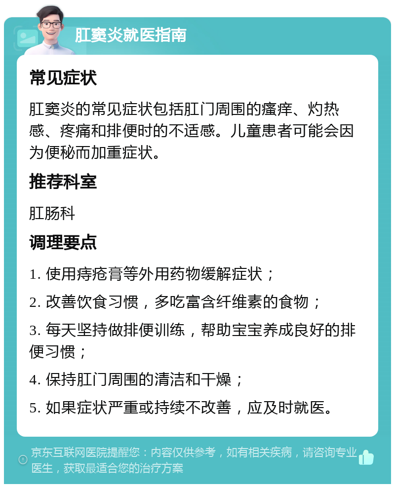 肛窦炎就医指南 常见症状 肛窦炎的常见症状包括肛门周围的瘙痒、灼热感、疼痛和排便时的不适感。儿童患者可能会因为便秘而加重症状。 推荐科室 肛肠科 调理要点 1. 使用痔疮膏等外用药物缓解症状； 2. 改善饮食习惯，多吃富含纤维素的食物； 3. 每天坚持做排便训练，帮助宝宝养成良好的排便习惯； 4. 保持肛门周围的清洁和干燥； 5. 如果症状严重或持续不改善，应及时就医。