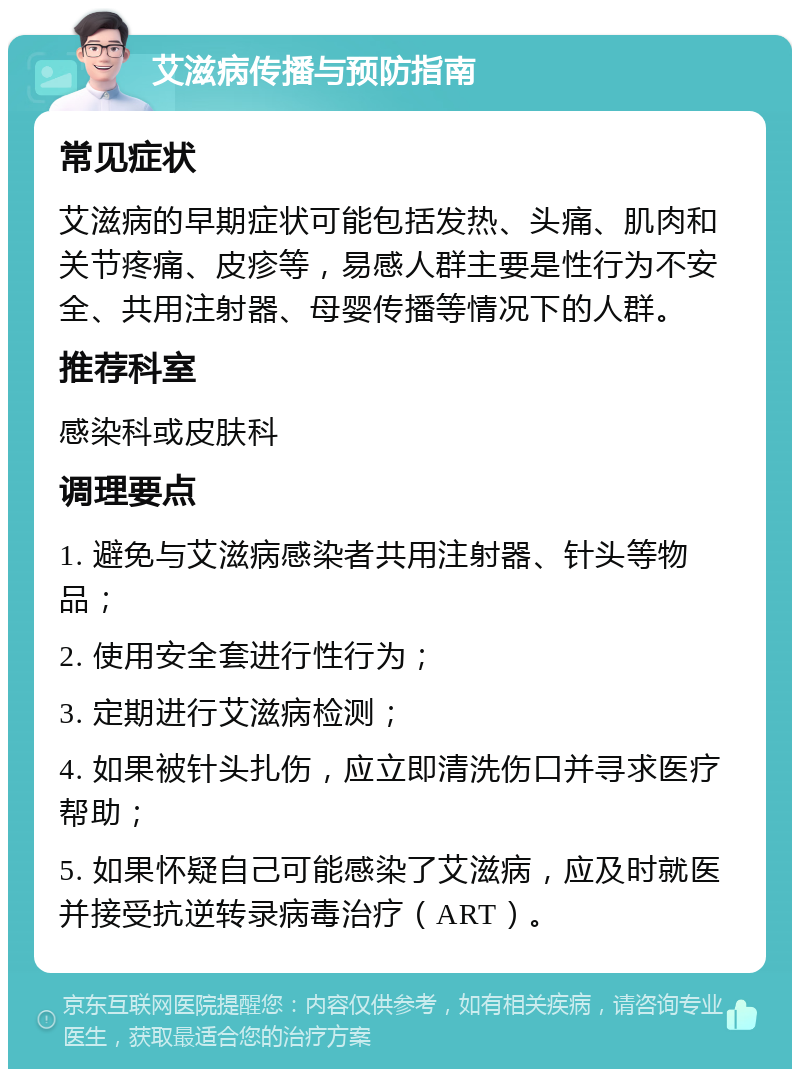 艾滋病传播与预防指南 常见症状 艾滋病的早期症状可能包括发热、头痛、肌肉和关节疼痛、皮疹等，易感人群主要是性行为不安全、共用注射器、母婴传播等情况下的人群。 推荐科室 感染科或皮肤科 调理要点 1. 避免与艾滋病感染者共用注射器、针头等物品； 2. 使用安全套进行性行为； 3. 定期进行艾滋病检测； 4. 如果被针头扎伤，应立即清洗伤口并寻求医疗帮助； 5. 如果怀疑自己可能感染了艾滋病，应及时就医并接受抗逆转录病毒治疗（ART）。