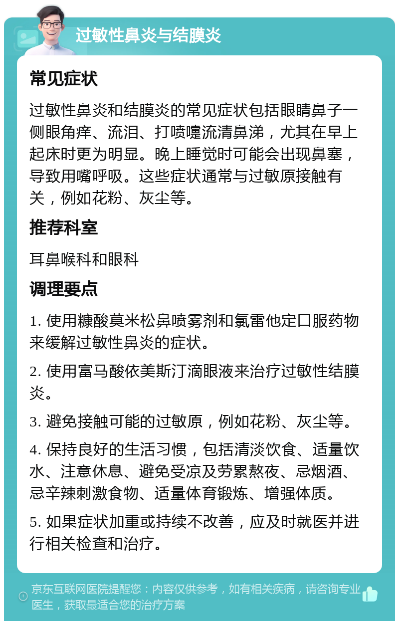 过敏性鼻炎与结膜炎 常见症状 过敏性鼻炎和结膜炎的常见症状包括眼睛鼻子一侧眼角痒、流泪、打喷嚏流清鼻涕，尤其在早上起床时更为明显。晚上睡觉时可能会出现鼻塞，导致用嘴呼吸。这些症状通常与过敏原接触有关，例如花粉、灰尘等。 推荐科室 耳鼻喉科和眼科 调理要点 1. 使用糠酸莫米松鼻喷雾剂和氯雷他定口服药物来缓解过敏性鼻炎的症状。 2. 使用富马酸依美斯汀滴眼液来治疗过敏性结膜炎。 3. 避免接触可能的过敏原，例如花粉、灰尘等。 4. 保持良好的生活习惯，包括清淡饮食、适量饮水、注意休息、避免受凉及劳累熬夜、忌烟酒、忌辛辣刺激食物、适量体育锻炼、增强体质。 5. 如果症状加重或持续不改善，应及时就医并进行相关检查和治疗。