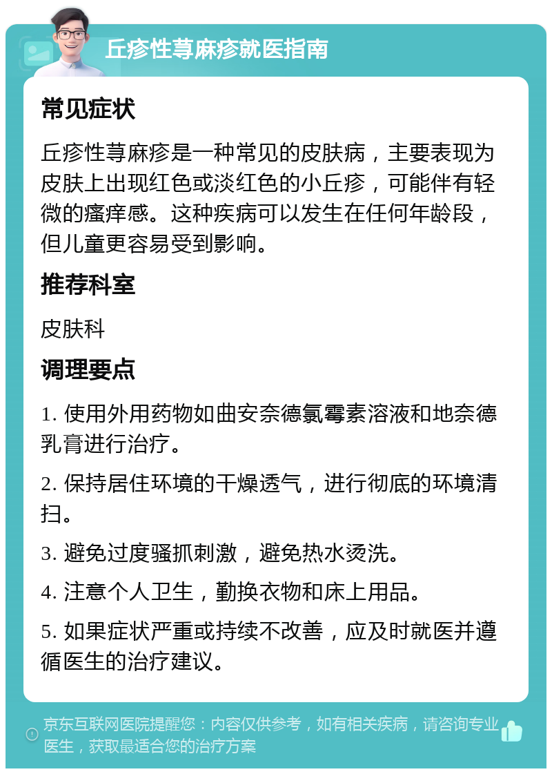 丘疹性荨麻疹就医指南 常见症状 丘疹性荨麻疹是一种常见的皮肤病，主要表现为皮肤上出现红色或淡红色的小丘疹，可能伴有轻微的瘙痒感。这种疾病可以发生在任何年龄段，但儿童更容易受到影响。 推荐科室 皮肤科 调理要点 1. 使用外用药物如曲安奈德氯霉素溶液和地奈德乳膏进行治疗。 2. 保持居住环境的干燥透气，进行彻底的环境清扫。 3. 避免过度骚抓刺激，避免热水烫洗。 4. 注意个人卫生，勤换衣物和床上用品。 5. 如果症状严重或持续不改善，应及时就医并遵循医生的治疗建议。