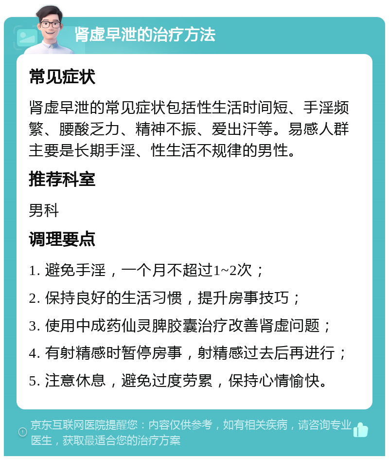 肾虚早泄的治疗方法 常见症状 肾虚早泄的常见症状包括性生活时间短、手淫频繁、腰酸乏力、精神不振、爱出汗等。易感人群主要是长期手淫、性生活不规律的男性。 推荐科室 男科 调理要点 1. 避免手淫，一个月不超过1~2次； 2. 保持良好的生活习惯，提升房事技巧； 3. 使用中成药仙灵脾胶囊治疗改善肾虚问题； 4. 有射精感时暂停房事，射精感过去后再进行； 5. 注意休息，避免过度劳累，保持心情愉快。