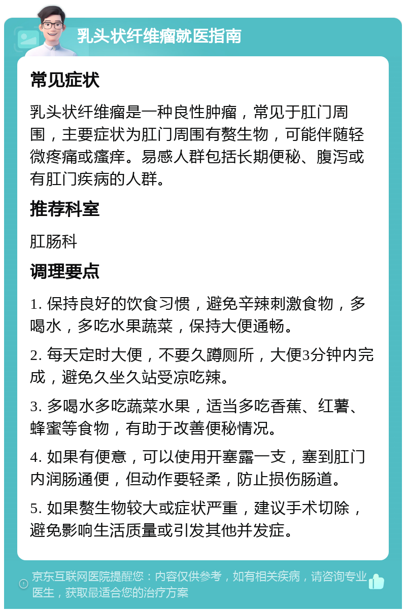 乳头状纤维瘤就医指南 常见症状 乳头状纤维瘤是一种良性肿瘤，常见于肛门周围，主要症状为肛门周围有赘生物，可能伴随轻微疼痛或瘙痒。易感人群包括长期便秘、腹泻或有肛门疾病的人群。 推荐科室 肛肠科 调理要点 1. 保持良好的饮食习惯，避免辛辣刺激食物，多喝水，多吃水果蔬菜，保持大便通畅。 2. 每天定时大便，不要久蹲厕所，大便3分钟内完成，避免久坐久站受凉吃辣。 3. 多喝水多吃蔬菜水果，适当多吃香蕉、红薯、蜂蜜等食物，有助于改善便秘情况。 4. 如果有便意，可以使用开塞露一支，塞到肛门内润肠通便，但动作要轻柔，防止损伤肠道。 5. 如果赘生物较大或症状严重，建议手术切除，避免影响生活质量或引发其他并发症。