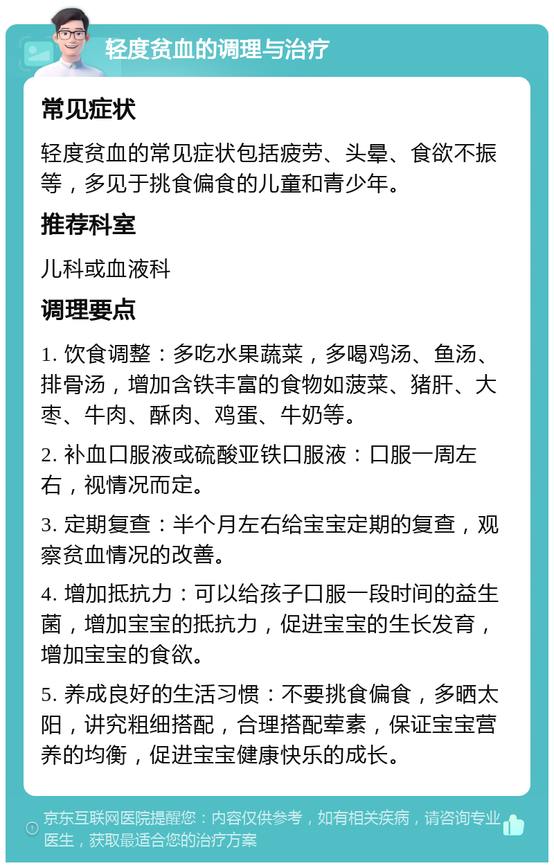 轻度贫血的调理与治疗 常见症状 轻度贫血的常见症状包括疲劳、头晕、食欲不振等，多见于挑食偏食的儿童和青少年。 推荐科室 儿科或血液科 调理要点 1. 饮食调整：多吃水果蔬菜，多喝鸡汤、鱼汤、排骨汤，增加含铁丰富的食物如菠菜、猪肝、大枣、牛肉、酥肉、鸡蛋、牛奶等。 2. 补血口服液或硫酸亚铁口服液：口服一周左右，视情况而定。 3. 定期复查：半个月左右给宝宝定期的复查，观察贫血情况的改善。 4. 增加抵抗力：可以给孩子口服一段时间的益生菌，增加宝宝的抵抗力，促进宝宝的生长发育，增加宝宝的食欲。 5. 养成良好的生活习惯：不要挑食偏食，多晒太阳，讲究粗细搭配，合理搭配荤素，保证宝宝营养的均衡，促进宝宝健康快乐的成长。