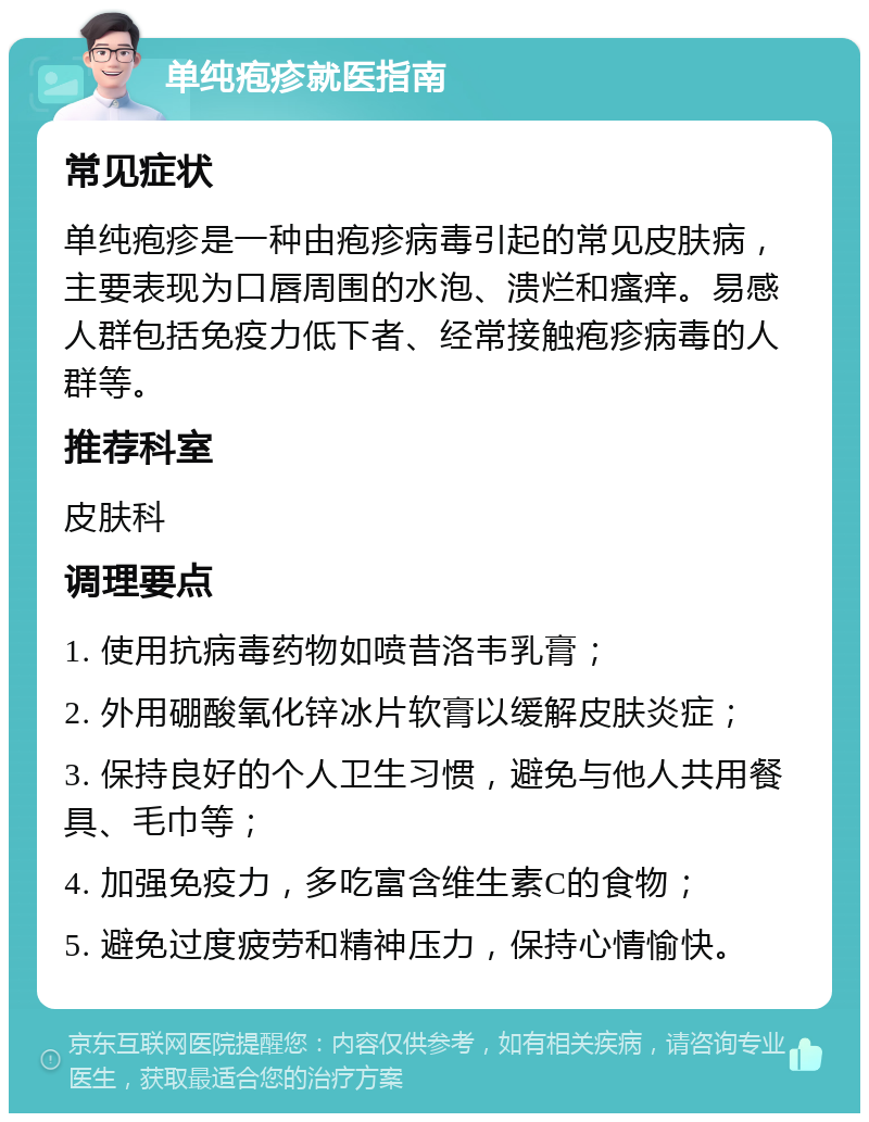 单纯疱疹就医指南 常见症状 单纯疱疹是一种由疱疹病毒引起的常见皮肤病，主要表现为口唇周围的水泡、溃烂和瘙痒。易感人群包括免疫力低下者、经常接触疱疹病毒的人群等。 推荐科室 皮肤科 调理要点 1. 使用抗病毒药物如喷昔洛韦乳膏； 2. 外用硼酸氧化锌冰片软膏以缓解皮肤炎症； 3. 保持良好的个人卫生习惯，避免与他人共用餐具、毛巾等； 4. 加强免疫力，多吃富含维生素C的食物； 5. 避免过度疲劳和精神压力，保持心情愉快。