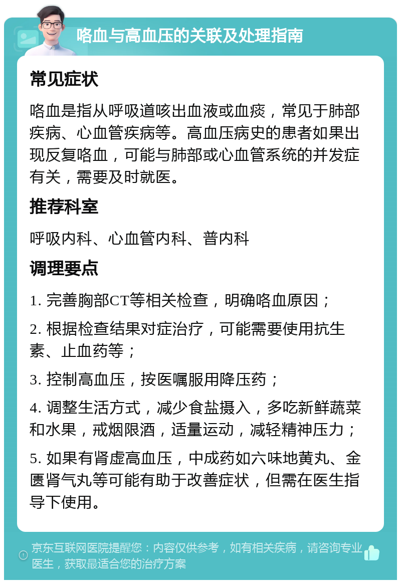 咯血与高血压的关联及处理指南 常见症状 咯血是指从呼吸道咳出血液或血痰，常见于肺部疾病、心血管疾病等。高血压病史的患者如果出现反复咯血，可能与肺部或心血管系统的并发症有关，需要及时就医。 推荐科室 呼吸内科、心血管内科、普内科 调理要点 1. 完善胸部CT等相关检查，明确咯血原因； 2. 根据检查结果对症治疗，可能需要使用抗生素、止血药等； 3. 控制高血压，按医嘱服用降压药； 4. 调整生活方式，减少食盐摄入，多吃新鲜蔬菜和水果，戒烟限酒，适量运动，减轻精神压力； 5. 如果有肾虚高血压，中成药如六味地黄丸、金匮肾气丸等可能有助于改善症状，但需在医生指导下使用。