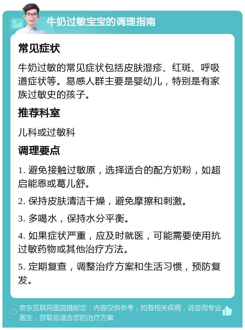 牛奶过敏宝宝的调理指南 常见症状 牛奶过敏的常见症状包括皮肤湿疹、红斑、呼吸道症状等。易感人群主要是婴幼儿，特别是有家族过敏史的孩子。 推荐科室 儿科或过敏科 调理要点 1. 避免接触过敏原，选择适合的配方奶粉，如超启能恩或葛儿舒。 2. 保持皮肤清洁干燥，避免摩擦和刺激。 3. 多喝水，保持水分平衡。 4. 如果症状严重，应及时就医，可能需要使用抗过敏药物或其他治疗方法。 5. 定期复查，调整治疗方案和生活习惯，预防复发。