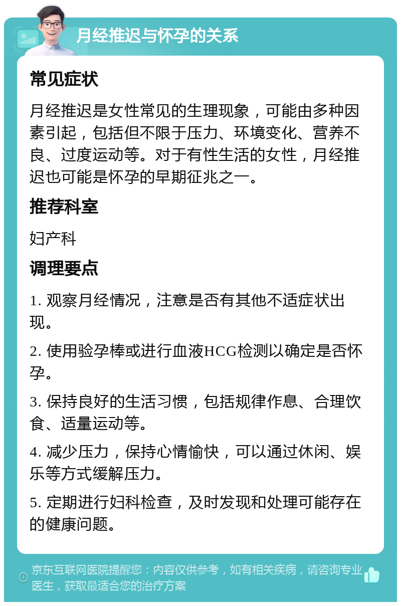 月经推迟与怀孕的关系 常见症状 月经推迟是女性常见的生理现象，可能由多种因素引起，包括但不限于压力、环境变化、营养不良、过度运动等。对于有性生活的女性，月经推迟也可能是怀孕的早期征兆之一。 推荐科室 妇产科 调理要点 1. 观察月经情况，注意是否有其他不适症状出现。 2. 使用验孕棒或进行血液HCG检测以确定是否怀孕。 3. 保持良好的生活习惯，包括规律作息、合理饮食、适量运动等。 4. 减少压力，保持心情愉快，可以通过休闲、娱乐等方式缓解压力。 5. 定期进行妇科检查，及时发现和处理可能存在的健康问题。