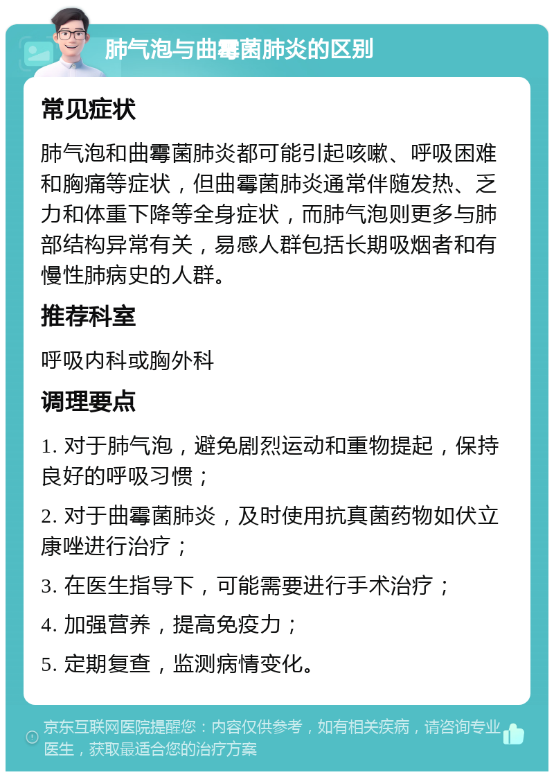 肺气泡与曲霉菌肺炎的区别 常见症状 肺气泡和曲霉菌肺炎都可能引起咳嗽、呼吸困难和胸痛等症状，但曲霉菌肺炎通常伴随发热、乏力和体重下降等全身症状，而肺气泡则更多与肺部结构异常有关，易感人群包括长期吸烟者和有慢性肺病史的人群。 推荐科室 呼吸内科或胸外科 调理要点 1. 对于肺气泡，避免剧烈运动和重物提起，保持良好的呼吸习惯； 2. 对于曲霉菌肺炎，及时使用抗真菌药物如伏立康唑进行治疗； 3. 在医生指导下，可能需要进行手术治疗； 4. 加强营养，提高免疫力； 5. 定期复查，监测病情变化。