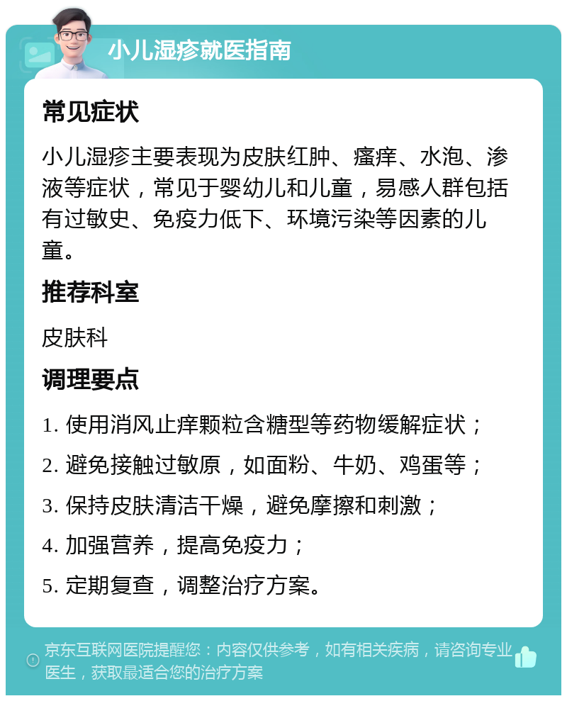 小儿湿疹就医指南 常见症状 小儿湿疹主要表现为皮肤红肿、瘙痒、水泡、渗液等症状，常见于婴幼儿和儿童，易感人群包括有过敏史、免疫力低下、环境污染等因素的儿童。 推荐科室 皮肤科 调理要点 1. 使用消风止痒颗粒含糖型等药物缓解症状； 2. 避免接触过敏原，如面粉、牛奶、鸡蛋等； 3. 保持皮肤清洁干燥，避免摩擦和刺激； 4. 加强营养，提高免疫力； 5. 定期复查，调整治疗方案。