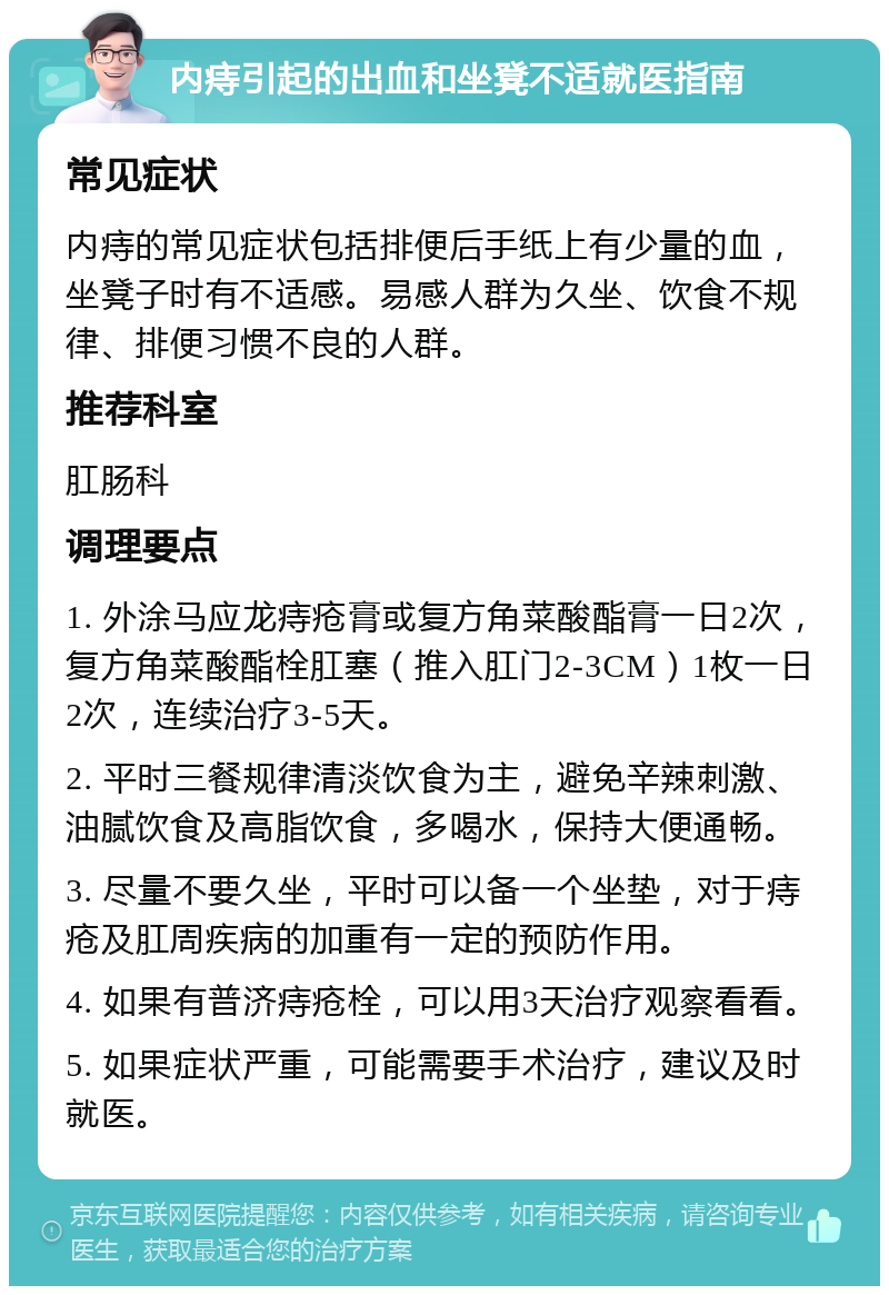 内痔引起的出血和坐凳不适就医指南 常见症状 内痔的常见症状包括排便后手纸上有少量的血，坐凳子时有不适感。易感人群为久坐、饮食不规律、排便习惯不良的人群。 推荐科室 肛肠科 调理要点 1. 外涂马应龙痔疮膏或复方角菜酸酯膏一日2次，复方角菜酸酯栓肛塞（推入肛门2-3CM）1枚一日2次，连续治疗3-5天。 2. 平时三餐规律清淡饮食为主，避免辛辣刺激、油腻饮食及高脂饮食，多喝水，保持大便通畅。 3. 尽量不要久坐，平时可以备一个坐垫，对于痔疮及肛周疾病的加重有一定的预防作用。 4. 如果有普济痔疮栓，可以用3天治疗观察看看。 5. 如果症状严重，可能需要手术治疗，建议及时就医。