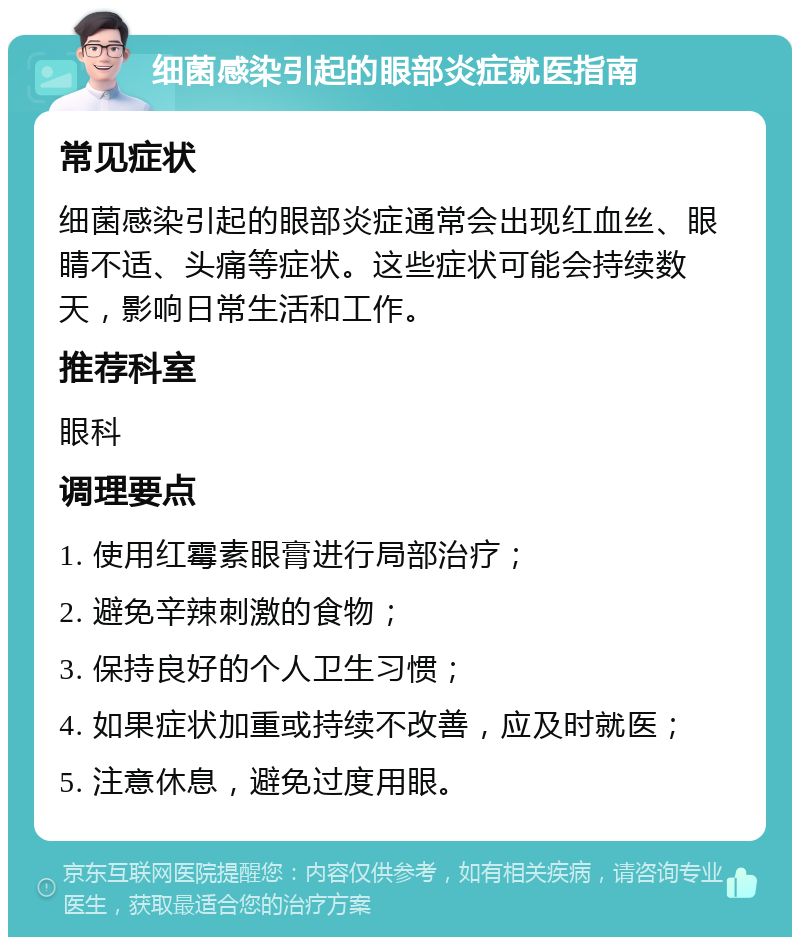 细菌感染引起的眼部炎症就医指南 常见症状 细菌感染引起的眼部炎症通常会出现红血丝、眼睛不适、头痛等症状。这些症状可能会持续数天，影响日常生活和工作。 推荐科室 眼科 调理要点 1. 使用红霉素眼膏进行局部治疗； 2. 避免辛辣刺激的食物； 3. 保持良好的个人卫生习惯； 4. 如果症状加重或持续不改善，应及时就医； 5. 注意休息，避免过度用眼。