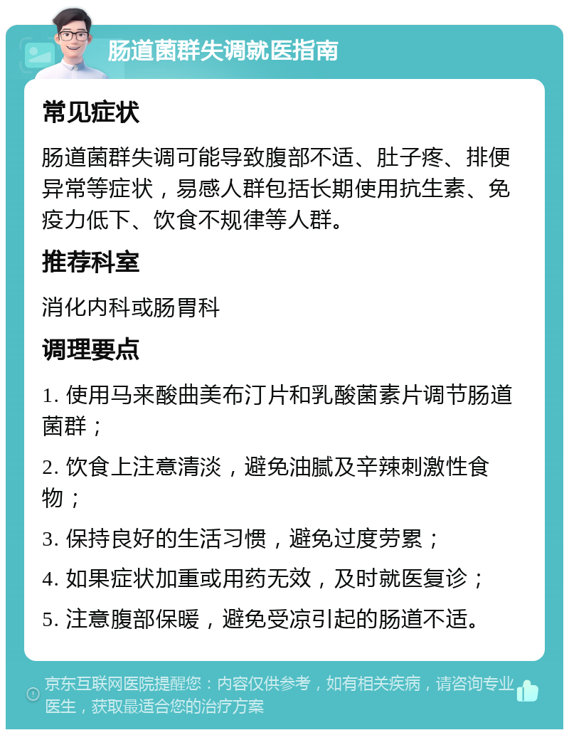 肠道菌群失调就医指南 常见症状 肠道菌群失调可能导致腹部不适、肚子疼、排便异常等症状，易感人群包括长期使用抗生素、免疫力低下、饮食不规律等人群。 推荐科室 消化内科或肠胃科 调理要点 1. 使用马来酸曲美布汀片和乳酸菌素片调节肠道菌群； 2. 饮食上注意清淡，避免油腻及辛辣刺激性食物； 3. 保持良好的生活习惯，避免过度劳累； 4. 如果症状加重或用药无效，及时就医复诊； 5. 注意腹部保暖，避免受凉引起的肠道不适。