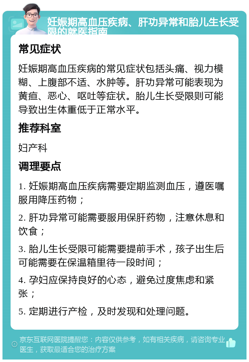 妊娠期高血压疾病、肝功异常和胎儿生长受限的就医指南 常见症状 妊娠期高血压疾病的常见症状包括头痛、视力模糊、上腹部不适、水肿等。肝功异常可能表现为黄疸、恶心、呕吐等症状。胎儿生长受限则可能导致出生体重低于正常水平。 推荐科室 妇产科 调理要点 1. 妊娠期高血压疾病需要定期监测血压，遵医嘱服用降压药物； 2. 肝功异常可能需要服用保肝药物，注意休息和饮食； 3. 胎儿生长受限可能需要提前手术，孩子出生后可能需要在保温箱里待一段时间； 4. 孕妇应保持良好的心态，避免过度焦虑和紧张； 5. 定期进行产检，及时发现和处理问题。