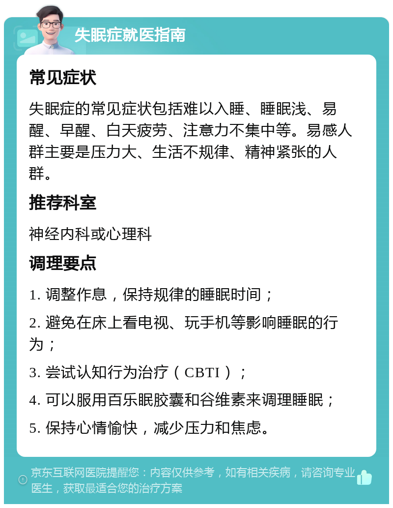 失眠症就医指南 常见症状 失眠症的常见症状包括难以入睡、睡眠浅、易醒、早醒、白天疲劳、注意力不集中等。易感人群主要是压力大、生活不规律、精神紧张的人群。 推荐科室 神经内科或心理科 调理要点 1. 调整作息，保持规律的睡眠时间； 2. 避免在床上看电视、玩手机等影响睡眠的行为； 3. 尝试认知行为治疗（CBTI）； 4. 可以服用百乐眠胶囊和谷维素来调理睡眠； 5. 保持心情愉快，减少压力和焦虑。