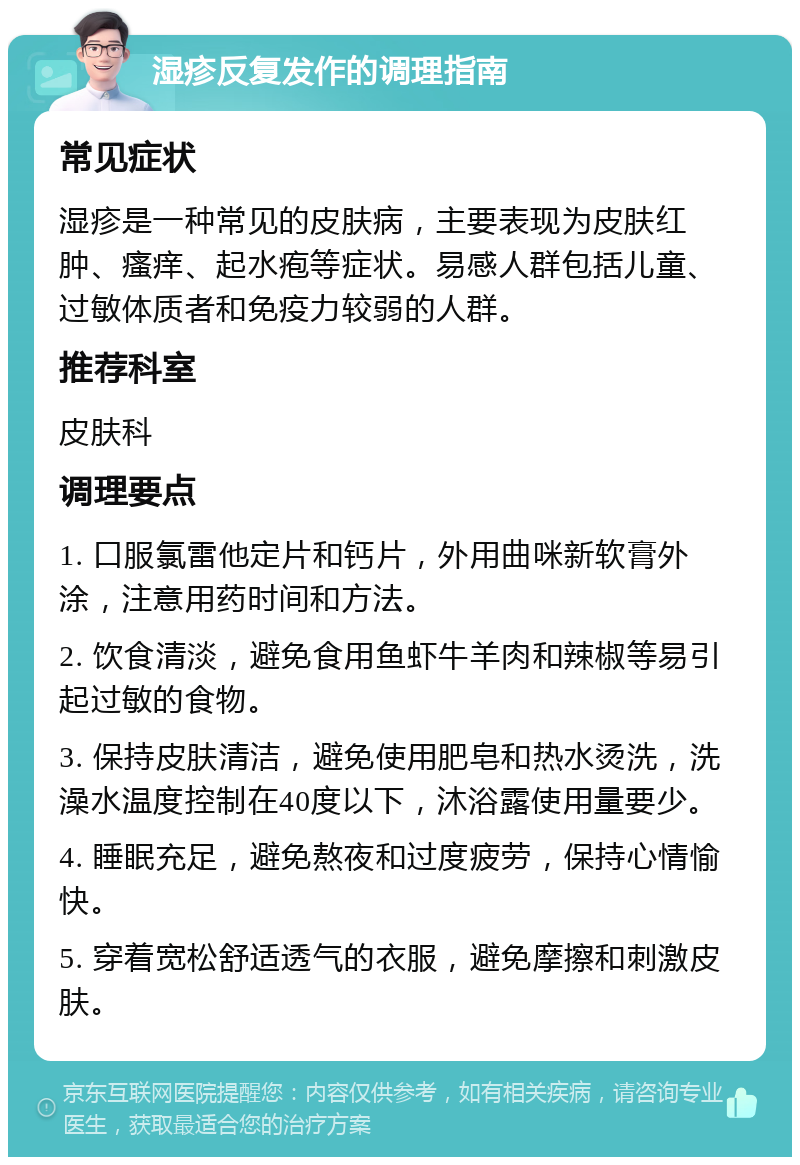 湿疹反复发作的调理指南 常见症状 湿疹是一种常见的皮肤病，主要表现为皮肤红肿、瘙痒、起水疱等症状。易感人群包括儿童、过敏体质者和免疫力较弱的人群。 推荐科室 皮肤科 调理要点 1. 口服氯雷他定片和钙片，外用曲咪新软膏外涂，注意用药时间和方法。 2. 饮食清淡，避免食用鱼虾牛羊肉和辣椒等易引起过敏的食物。 3. 保持皮肤清洁，避免使用肥皂和热水烫洗，洗澡水温度控制在40度以下，沐浴露使用量要少。 4. 睡眠充足，避免熬夜和过度疲劳，保持心情愉快。 5. 穿着宽松舒适透气的衣服，避免摩擦和刺激皮肤。