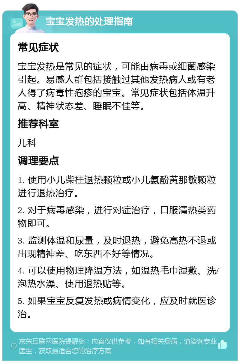 宝宝发热的处理指南 常见症状 宝宝发热是常见的症状，可能由病毒或细菌感染引起。易感人群包括接触过其他发热病人或有老人得了病毒性疱疹的宝宝。常见症状包括体温升高、精神状态差、睡眠不佳等。 推荐科室 儿科 调理要点 1. 使用小儿柴桂退热颗粒或小儿氨酚黄那敏颗粒进行退热治疗。 2. 对于病毒感染，进行对症治疗，口服清热类药物即可。 3. 监测体温和尿量，及时退热，避免高热不退或出现精神差、吃东西不好等情况。 4. 可以使用物理降温方法，如温热毛巾湿敷、洗/泡热水澡、使用退热贴等。 5. 如果宝宝反复发热或病情变化，应及时就医诊治。