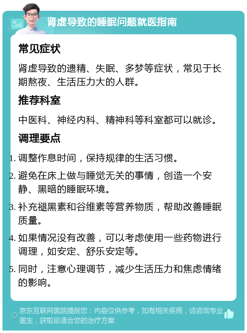 肾虚导致的睡眠问题就医指南 常见症状 肾虚导致的遗精、失眠、多梦等症状，常见于长期熬夜、生活压力大的人群。 推荐科室 中医科、神经内科、精神科等科室都可以就诊。 调理要点 调整作息时间，保持规律的生活习惯。 避免在床上做与睡觉无关的事情，创造一个安静、黑暗的睡眠环境。 补充褪黑素和谷维素等营养物质，帮助改善睡眠质量。 如果情况没有改善，可以考虑使用一些药物进行调理，如安定、舒乐安定等。 同时，注意心理调节，减少生活压力和焦虑情绪的影响。