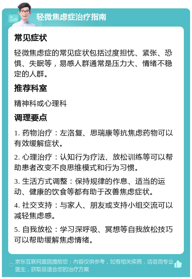 轻微焦虑症治疗指南 常见症状 轻微焦虑症的常见症状包括过度担忧、紧张、恐惧、失眠等，易感人群通常是压力大、情绪不稳定的人群。 推荐科室 精神科或心理科 调理要点 1. 药物治疗：左洛复、思瑞康等抗焦虑药物可以有效缓解症状。 2. 心理治疗：认知行为疗法、放松训练等可以帮助患者改变不良思维模式和行为习惯。 3. 生活方式调整：保持规律的作息、适当的运动、健康的饮食等都有助于改善焦虑症状。 4. 社交支持：与家人、朋友或支持小组交流可以减轻焦虑感。 5. 自我放松：学习深呼吸、冥想等自我放松技巧可以帮助缓解焦虑情绪。