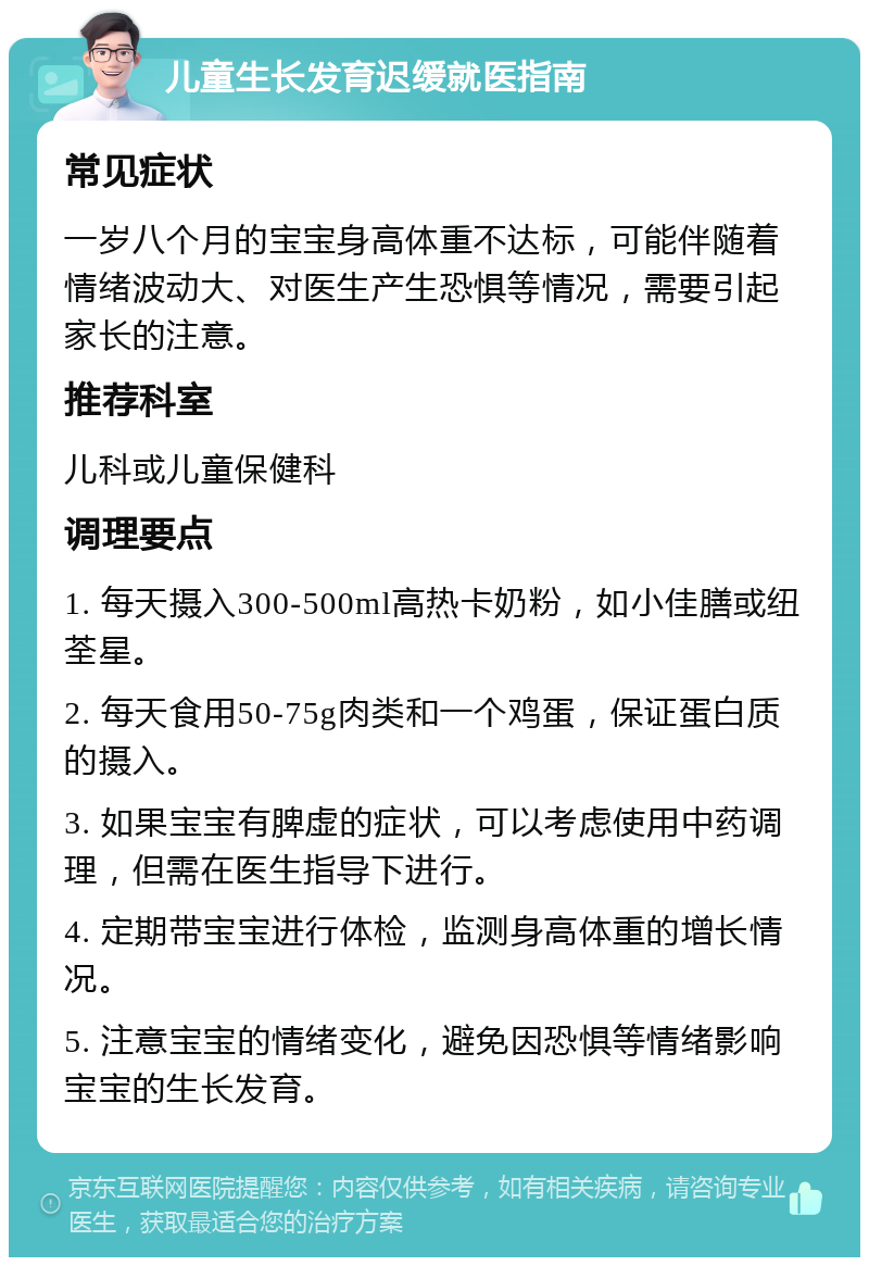 儿童生长发育迟缓就医指南 常见症状 一岁八个月的宝宝身高体重不达标，可能伴随着情绪波动大、对医生产生恐惧等情况，需要引起家长的注意。 推荐科室 儿科或儿童保健科 调理要点 1. 每天摄入300-500ml高热卡奶粉，如小佳膳或纽荃星。 2. 每天食用50-75g肉类和一个鸡蛋，保证蛋白质的摄入。 3. 如果宝宝有脾虚的症状，可以考虑使用中药调理，但需在医生指导下进行。 4. 定期带宝宝进行体检，监测身高体重的增长情况。 5. 注意宝宝的情绪变化，避免因恐惧等情绪影响宝宝的生长发育。