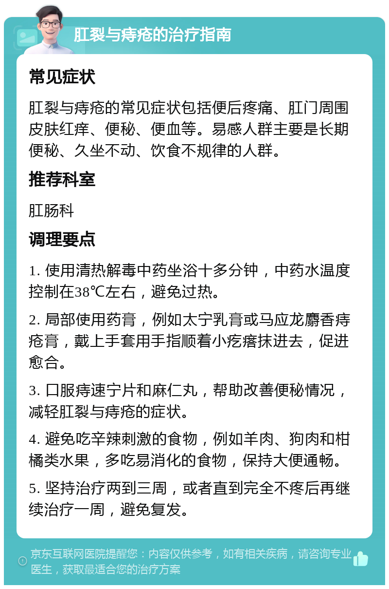 肛裂与痔疮的治疗指南 常见症状 肛裂与痔疮的常见症状包括便后疼痛、肛门周围皮肤红痒、便秘、便血等。易感人群主要是长期便秘、久坐不动、饮食不规律的人群。 推荐科室 肛肠科 调理要点 1. 使用清热解毒中药坐浴十多分钟，中药水温度控制在38℃左右，避免过热。 2. 局部使用药膏，例如太宁乳膏或马应龙麝香痔疮膏，戴上手套用手指顺着小疙瘩抹进去，促进愈合。 3. 口服痔速宁片和麻仁丸，帮助改善便秘情况，减轻肛裂与痔疮的症状。 4. 避免吃辛辣刺激的食物，例如羊肉、狗肉和柑橘类水果，多吃易消化的食物，保持大便通畅。 5. 坚持治疗两到三周，或者直到完全不疼后再继续治疗一周，避免复发。