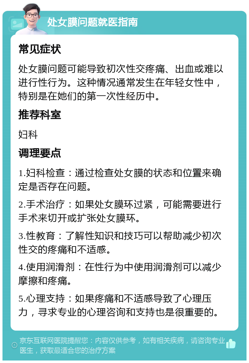 处女膜问题就医指南 常见症状 处女膜问题可能导致初次性交疼痛、出血或难以进行性行为。这种情况通常发生在年轻女性中，特别是在她们的第一次性经历中。 推荐科室 妇科 调理要点 1.妇科检查：通过检查处女膜的状态和位置来确定是否存在问题。 2.手术治疗：如果处女膜环过紧，可能需要进行手术来切开或扩张处女膜环。 3.性教育：了解性知识和技巧可以帮助减少初次性交的疼痛和不适感。 4.使用润滑剂：在性行为中使用润滑剂可以减少摩擦和疼痛。 5.心理支持：如果疼痛和不适感导致了心理压力，寻求专业的心理咨询和支持也是很重要的。