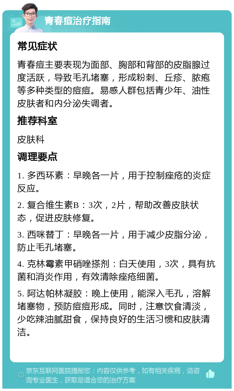 青春痘治疗指南 常见症状 青春痘主要表现为面部、胸部和背部的皮脂腺过度活跃，导致毛孔堵塞，形成粉刺、丘疹、脓疱等多种类型的痘痘。易感人群包括青少年、油性皮肤者和内分泌失调者。 推荐科室 皮肤科 调理要点 1. 多西环素：早晚各一片，用于控制痤疮的炎症反应。 2. 复合维生素B：3次，2片，帮助改善皮肤状态，促进皮肤修复。 3. 西咪替丁：早晚各一片，用于减少皮脂分泌，防止毛孔堵塞。 4. 克林霉素甲硝唑搽剂：白天使用，3次，具有抗菌和消炎作用，有效清除痤疮细菌。 5. 阿达帕林凝胶：晚上使用，能深入毛孔，溶解堵塞物，预防痘痘形成。同时，注意饮食清淡，少吃辣油腻甜食，保持良好的生活习惯和皮肤清洁。