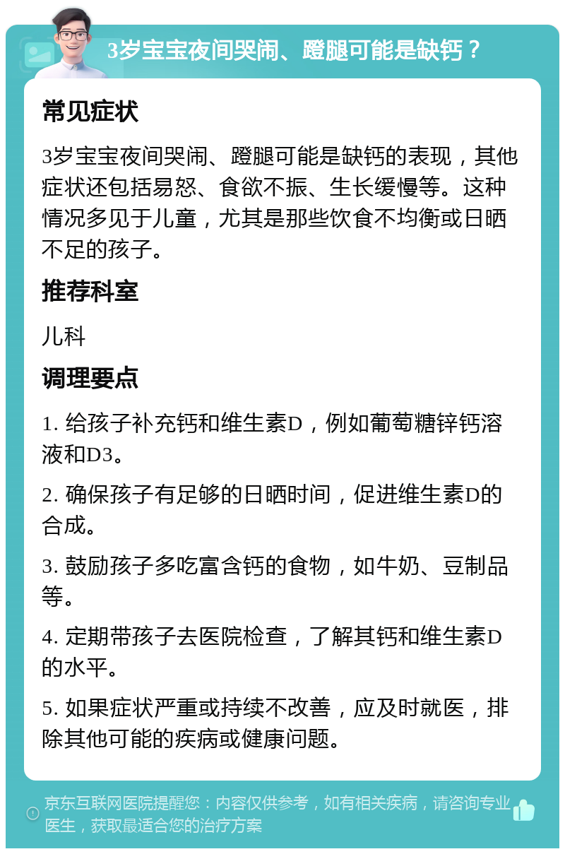 3岁宝宝夜间哭闹、蹬腿可能是缺钙？ 常见症状 3岁宝宝夜间哭闹、蹬腿可能是缺钙的表现，其他症状还包括易怒、食欲不振、生长缓慢等。这种情况多见于儿童，尤其是那些饮食不均衡或日晒不足的孩子。 推荐科室 儿科 调理要点 1. 给孩子补充钙和维生素D，例如葡萄糖锌钙溶液和D3。 2. 确保孩子有足够的日晒时间，促进维生素D的合成。 3. 鼓励孩子多吃富含钙的食物，如牛奶、豆制品等。 4. 定期带孩子去医院检查，了解其钙和维生素D的水平。 5. 如果症状严重或持续不改善，应及时就医，排除其他可能的疾病或健康问题。