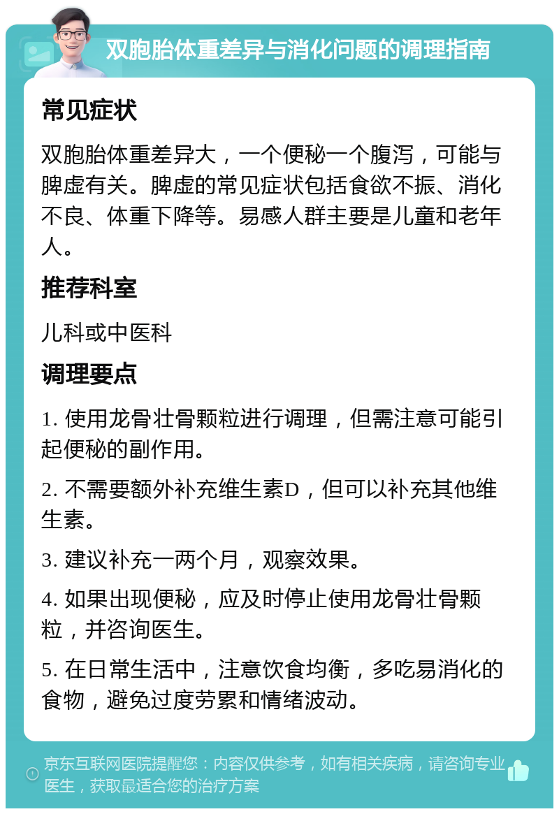 双胞胎体重差异与消化问题的调理指南 常见症状 双胞胎体重差异大，一个便秘一个腹泻，可能与脾虚有关。脾虚的常见症状包括食欲不振、消化不良、体重下降等。易感人群主要是儿童和老年人。 推荐科室 儿科或中医科 调理要点 1. 使用龙骨壮骨颗粒进行调理，但需注意可能引起便秘的副作用。 2. 不需要额外补充维生素D，但可以补充其他维生素。 3. 建议补充一两个月，观察效果。 4. 如果出现便秘，应及时停止使用龙骨壮骨颗粒，并咨询医生。 5. 在日常生活中，注意饮食均衡，多吃易消化的食物，避免过度劳累和情绪波动。