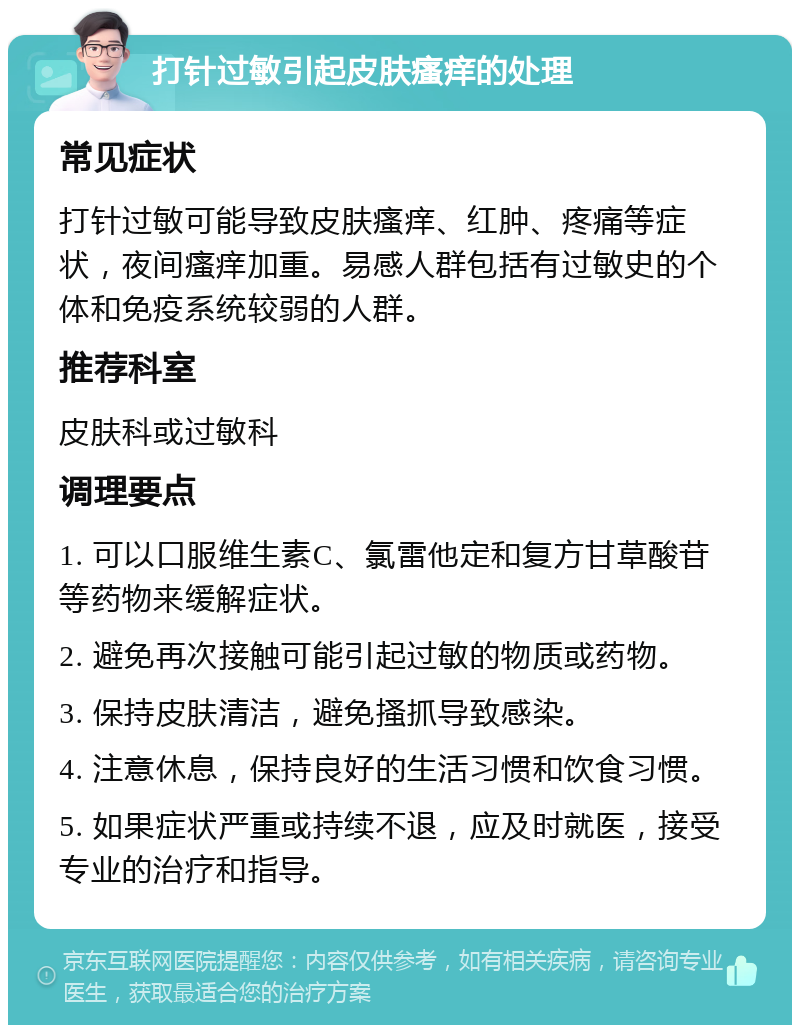 打针过敏引起皮肤瘙痒的处理 常见症状 打针过敏可能导致皮肤瘙痒、红肿、疼痛等症状，夜间瘙痒加重。易感人群包括有过敏史的个体和免疫系统较弱的人群。 推荐科室 皮肤科或过敏科 调理要点 1. 可以口服维生素C、氯雷他定和复方甘草酸苷等药物来缓解症状。 2. 避免再次接触可能引起过敏的物质或药物。 3. 保持皮肤清洁，避免搔抓导致感染。 4. 注意休息，保持良好的生活习惯和饮食习惯。 5. 如果症状严重或持续不退，应及时就医，接受专业的治疗和指导。